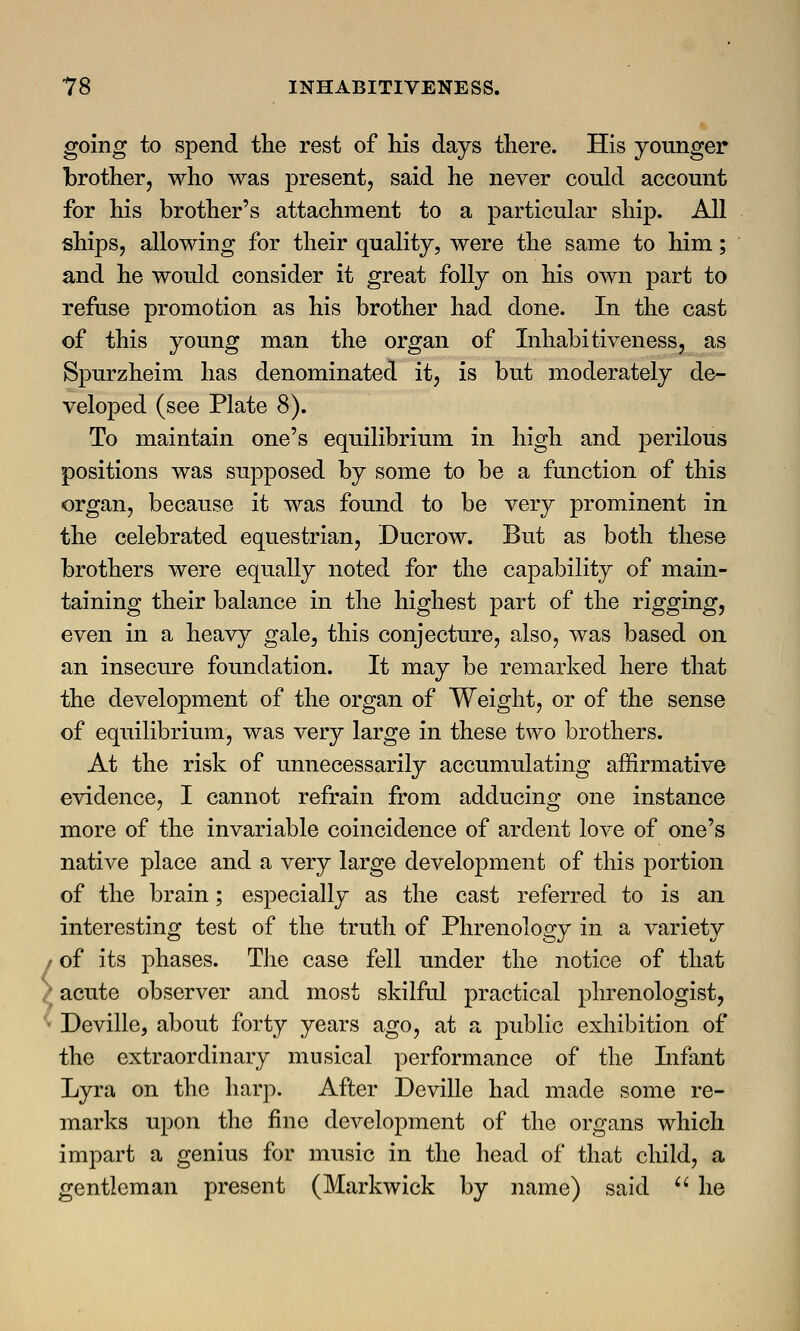 going to spend the rest of his days there. His younger brother, who was present, said he never could account for his brother's attachment to a particular ship. All ships, allowing for their quality, were the same to him; and he would consider it great folly on his own part to refuse promotion as his brother had done. In the cast of this young man the organ of Inhabitiveness, as Spurzheim has denominated it, is but moderately de- veloped (see Plate 8). To maintain one's equilibrium in high and perilous positions was supposed by some to be a function of this organ, because it was found to be very prominent in the celebrated equestrian, Ducrow. But as both these brothers were equally noted for the capability of main- taining their balance in the highest part of the rigging, even in a heavy gale, this conjecture, also, was based on an insecure foundation. It may be remarked here that the development of the organ of Weight, or of the sense of equilibrium, was very large in these two brothers. At the risk of unnecessarily accumulating affirmative evidence, I cannot refrain from adducing one instance more of the invariable coincidence of ardent love of one's native place and a very large development of this portion of the brain; especially as the cast referred to is an interesting test of the truth of Phrenology in a variety • of its phases. The case fell under the notice of that ; acute observer and most skilful practical phrenologist, Deville, about forty years ago, at a public exhibition of the extraordinary musical performance of the Infant Lyra on the harp. After Deville had made some re- marks upon the fine development of the organs which impart a genius for music in the head of that child, a gentleman present (Markwick by name) said  he