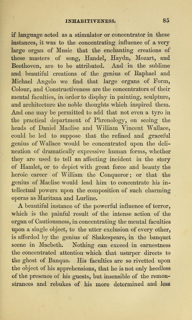 if language acted as a stimulator or concentrator in these instances, it was to the concentrating influence of a very large organ of Music that the enchanting creations of those masters of song, Handel, Haydn, Mozart, and Beethoven, are to be attributed. And in the sublime and beautiful creations of the genius of Kaphael and Michael Angelo we find that large organs of Form, Colour, and Constructiveness are the concentrators of their mental faculties, in/order to display in painting, sculpture, and architecture the noble thoughts which inspired them. And one may be permitted to add that not even a tyro in the practical department of Phrenology, on seeing the heads of Daniel Maclise and William Vincent Wallace, could be led to suppose that the refined and graceful genius of Wallace would be concentrated upon the deli- neation of dramatically expressive human forms, whether they are used to tell an affecting incident in the story of Hamlet, or to depict with great force and beauty the heroic career of William the Conqueror; or that the genius of Maclise would lead him to concentrate his in- tellectual powers upon the composition of such charming operas as Maritana and Lurline. A beautiful instance of the powerful influence of terror, winch is the painful result of the intense action of the organ of Cautiousness, in concentrating the mental faculties upon a single object, to the utter exclusion of every other, is afforded by the genius of Shakespeare, in the banquet scene in Macbeth. Nothing can exceed in earnestness the concentrated attention which that usurper directs to the ghost of Banquo. His faculties are so rivetted upon the object of his apprehensions, that he is not only heedless of the presence of his guests, but insensible of the remon- strances and rebukes of his more determined and less