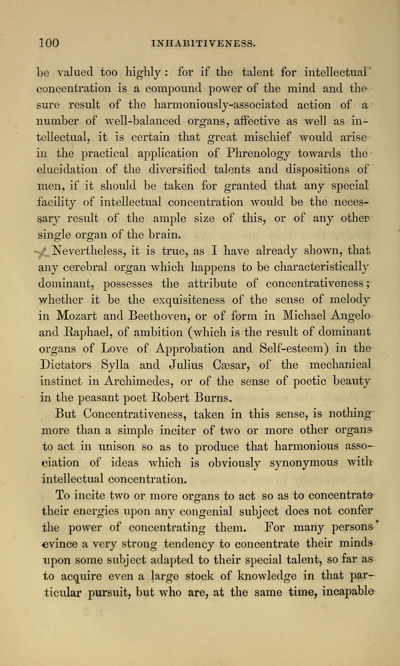 be valued too highly : for if the talent for intellectual' concentration is a compound power of the mind and the sure result of the harmoniously-associated action of a number of well-balanced organs, affective as well as in- tellectual, it is certain that great mischief would arise in the practical application of Phrenology towards the ■ elucidation of the diversified talents and dispositions of men, if it should be taken for granted that any special facility of intellectual concentration would be the neces- sary result of the ample size of this, or of any other single organ of the brain. Nevertheless, it is true, as I have already shown, that any cerebral organ which happens to be characteristically dominant, possesses the attribute of concentrativeness; whether it be the exquisiteness of the sense of melody in Mozart and Beethoven, or of form in Michael Angelo and Raphael, of ambition (which is the result of dominant organs of Love of Approbation and Self-esteem) in the Dictators Sylla and Julius Caesar, of the mechanical instinct in Archimedes, or of the sense of poetic beauty in the peasant poet Robert Burns. But Concentrativeness, taken in this sense, is nothing more than a simple inciter of two or more other organs to act in unison so as to produce that harmonious asso- ciation of ideas which is obviously synonymous with intellectual concentration. To incite two or more organs to act so as to concentrate' their energies upon any congenial subject does not confer the power of concentrating them. For many persons evince a very strong tendency to concentrate their minds upon some subject adapted to their special talent, so far as to acquire even a large stock of knowledge in that par- ticular pursuit, but who are, at the same time, incapable