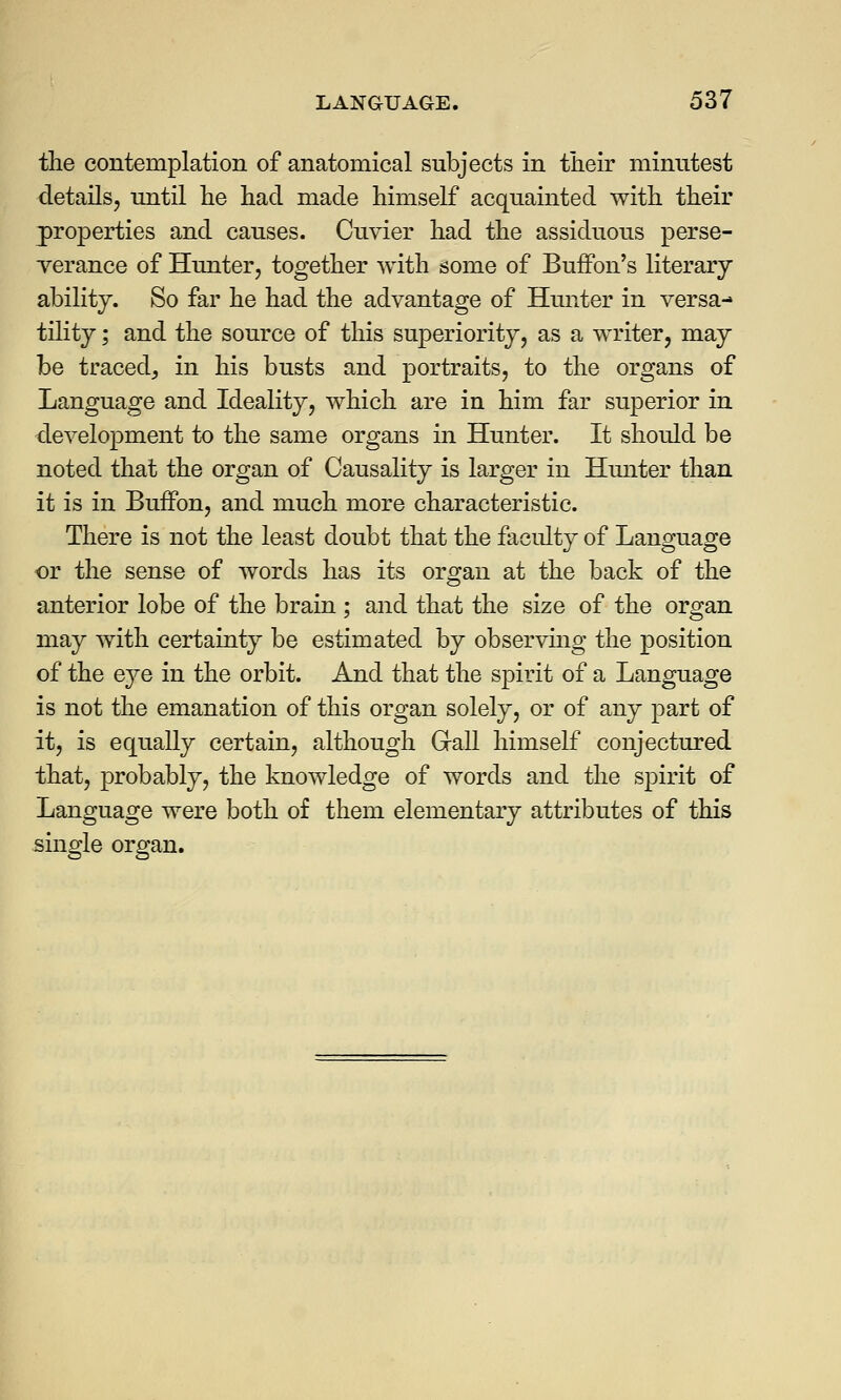 the contemplation of anatomical subjects in their minutest details, until he had made himself acquainted with their properties and causes. Cuvier had the assiduous perse- verance of Hunter, together with some of Buffon's literary ability. So far he had the advantage of Hunter in versa- tility ; and the source of this superiority, as a writer, may be traced, in his busts and portraits, to the organs of Language and Ideality, which are in him far superior in development to the same organs in Hunter. It should be noted that the organ of Causality is larger in Hunter than it is in Buffon, and much more characteristic. There is not the least doubt that the faculty of Language or the sense of words has its organ at the back of the anterior lobe of the brain ; and that the size of the organ may with certainty be estimated by observing the position of the eye in the orbit. And that the spirit of a Language is not the emanation of this organ solely, or of any part of it, is equally certain, although Grail himself conjectured that, probably, the knowledge of words and the spirit of Language were both of them elementary attributes of this single organ.