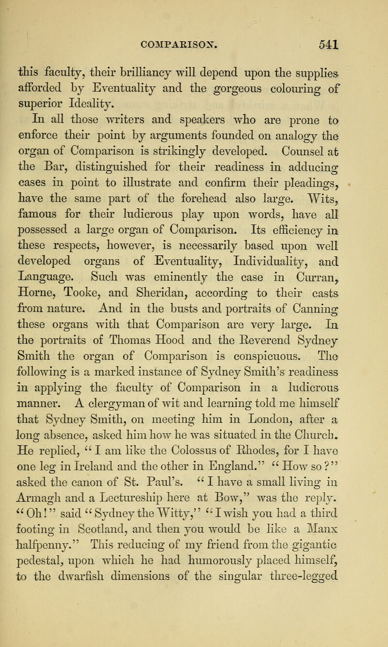 this faculty, their brilliancy will depend upon the supplies- afforded by Eventuality and the gorgeous colouring of superior Ideality. In all those writers and speakers who are prone to enforce their point by arguments founded on analogy the organ of Comparison is strikingly developed. Counsel afe the Bar, distinguished for their readiness in adducing cases in point to illustrate and confirm their pleadings, have the same part of the forehead also large. Wits, famous for their ludicrous play upon words, have all possessed a large organ of Comparison. Its efficiency in these respects, however, is necessarily based upon well developed organs of Eventuality, Individuality, and Language. Such was eminently the case in Curran, Home, Tooke, and Sheridan, according to their casts from nature. And in the busts and portraits of Canning these organs with that Comparison are very large. In the portraits of Thomas Hood and the Reverend Sydney Smith the organ of Comparison is conspicuous. The following is a marked instance of Sydney Smith's readiness in applying the faculty of Comparison in a ludicrous manner. A clergyman of wit and learning told me himself that Sydney Smith, on meeting him in London, after a long absence, asked him how he was situated in the Church. He replied, I am like the Colossus of Rhodes, for I have one leg in Ireland and the other in England.  How so ?  asked the canon of St. Paul's.  I have a small living in Armagh and a Lectureship here at Bow, was the reply.  Oh! said  Sydney the Witty, I wish you had a third footing in Scotland, and then you would be like a Manx halfpenny. This reducing of my friend from the gigantic pedestal, upon which he had humorously placed himself, to the dwarfish dimensions of the singular three-legged