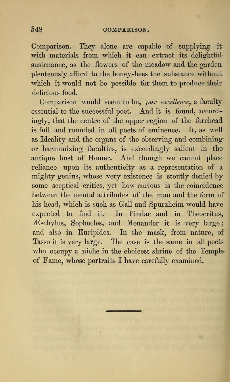 Comparison. They alone are capable of supplying it with materials from which it can extract its delightful sustenance, as the flowers of the meadow and the garden plenteously afford to the honey-bees the substance without which it would not be possible for them to produce their delicious food. Comparison would seem to be, par excellence, a faculty essential to the successful poet. And it is found, accord- ingly, that the centre of the upper region of the forehead is full and rounded in all poets of eminence. It, as well as Ideality and the organs of the observing and combining or harmonizing faculties, is exceedingly salient in the antique bust of Homer. And though we cannot place reliance upon its authenticity as a representation of a mighty genius, whose very existence is stoutly denied by some sceptical critics, yet how curious is the coincidence between the mental attributes of the man and the form of his head, which is such as Gall and Spurzheim would have expected to find it. In Pindar and in Theocritus, iEschylus, Sophocles, and Menander it is very large; and also in Euripides. In the mask, from nature, of Tasso it is very large. The case is the same in all poets who occupy a niche in the choicest shrine of the Temple of Fame, whose portraits I have carefully examined.