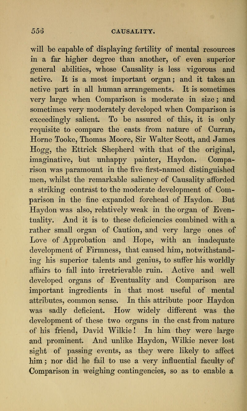 will be capable of displaying fertility of mental resources in a far higher degree than another, of even superior general abilities, whose Causality is less vigorous and active. It is a most important organ; and it takes an active part in all human arrangements. It is sometimes very large when Comparison is moderate in size; and sometimes very moderately developed when Comparison is exceedingly salient. To be assured of this, it is only requisite to compare the casts from nature of Curran, Home Tooke, Thomas Moore, Sir Walter Scott, and James Hogg, the Ettrick Shepherd with that of the original, imaginative, but unhappy painter, Haydon. Compa- rison was paramount in the five first-named distinguished men, whilst the remarkable saliency of Causality afforded a striking contrast to the moderate development of Com- parison in the fine expanded forehead of Haydon. But Haydon was also, relatively weak in the organ of Even- tuality. And it is to these deficiencies combined with a rather small organ of Caution, and very large ones of Love of Approbation and Hope, with an inadequate development of Firmness, that caused him, notwithstand- ing his superior talents and genius, to suffer his worldly affairs to fall into irretrievable ruin. Active and well developed organs of Eventuality and Comparison are important ingredients in that most useful of mental attributes, common sense. In this attribute poor Haydon was sadly deficient. How widely different was the development of these two organs in the cast from nature of his friend, David Wilkie! In him they were large and prominent. And unlike Haydon, Wilkie never lost sight of passing events, as they were likely to affect him; nor did he fail to use a very influential faculty of Comparison in weighing contingencies, so as to enable a