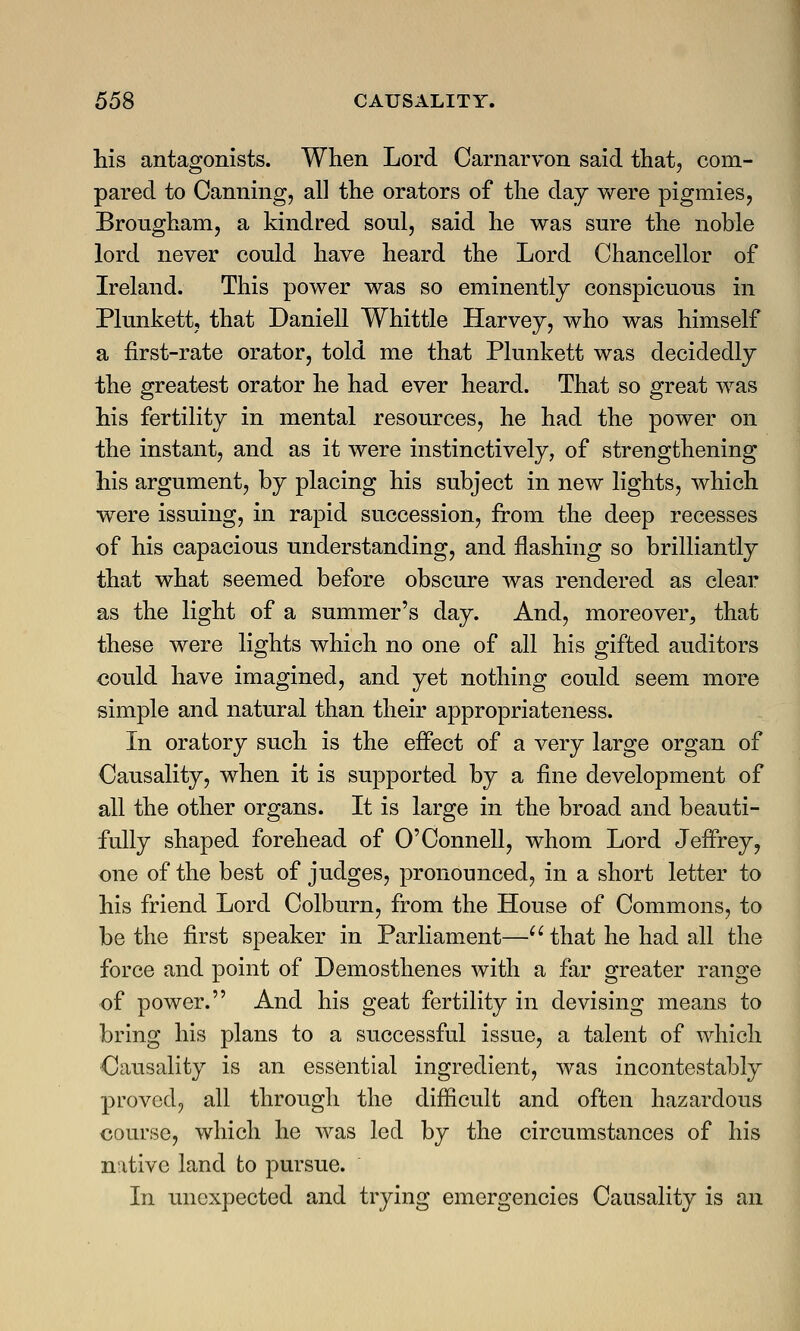 his antagonists. When Lord Carnarvon said that, com- pared to Canning, all the orators of the day were pigmies, Brougham, a kindred soul, said he was sure the noble lord never could have heard the Lord Chancellor of Ireland. This power was so eminently conspicuous in Plunkett, that Daniell Whittle Harvey, who was himself a first-rate orator, told me that Plunkett was decidedly the greatest orator he had ever heard. That so great was his fertility in mental resources, he had the power on the instant, and as it were instinctively, of strengthening his argument, by placing his subject in new lights, which were issuing, in rapid succession, from the deep recesses of his capacious understanding, and flashing so brilliantly that what seemed before obscure was rendered as clear as the light of a summer's day. And, moreover, that these were lights which no one of all his gifted auditors could have imagined, and yet nothing could seem more simple and natural than their appropriateness. In oratory such is the effect of a very large organ of Causality, when it is supported by a fine development of all the other organs. It is large in the broad and beauti- fully shaped forehead of O'Connell, whom Lord Jeffrey, one of the best of judges, pronounced, in a short letter to his friend Lord Colburn, from the House of Commons, to be the first speaker in Parliament— that he had all the force and point of Demosthenes with a far greater range of power. And his geat fertility in devising means to bring his plans to a successful issue, a talent of which Causality is an essential ingredient, was incontestably proved, all through the difficult and often hazardous course, which he was led by the circumstances of his mtive land to pursue. In unexpected and trying emergencies Causality is an