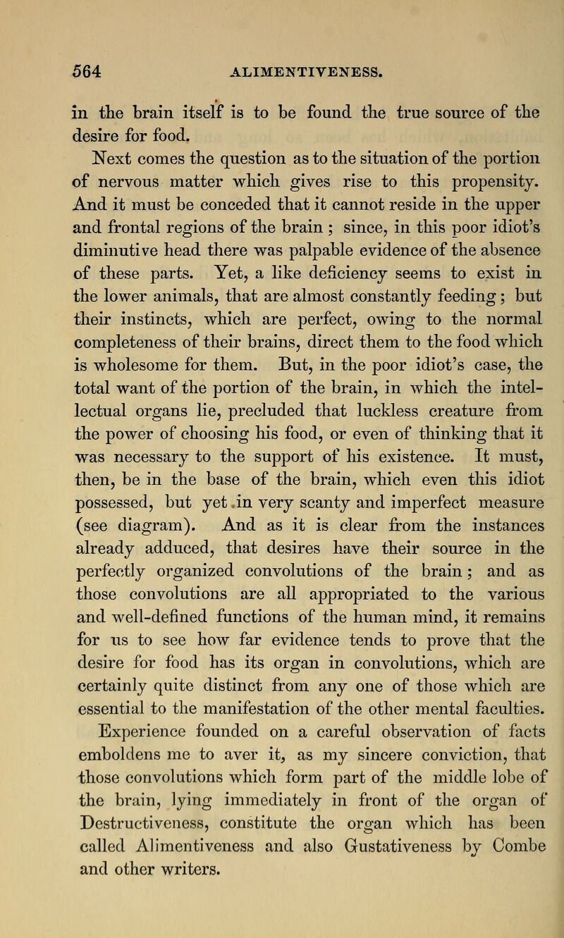 in the brain itself is to be found the true source of the desire for food. Next comes the question as to the situation of the portion of nervous matter which gives rise to this propensity. And it must be conceded that it cannot reside in the upper and frontal regions of the brain ; since, in this poor idiot's diminutive head there was palpable evidence of the absence of these parts. Yet, a like deficiency seems to exist in the lower animals, that are almost constantly feeding; but their instincts, which are perfect, owing to the normal completeness of their brains, direct them to the food which is wholesome for them. But, in the poor idiot's case, the total want of the portion of the brain, in which the intel- lectual organs lie, precluded that luckless creature from the power of choosing his food, or even of thinking that it was necessary to the support of his existence. It must, then, be in the base of the brain, which even this idiot possessed, but yet an very scanty and imperfect measure (see diagram). And as it is clear from the instances already adduced, that desires have their source in the perfectly organized convolutions of the brain; and as those convolutions are all appropriated to the various and well-defined functions of the human mind, it remains for us to see how far evidence tends to prove that the desire for food has its organ in convolutions, which are certainly quite distinct from any one of those which are essential to the manifestation of the other mental faculties. Experience founded on a careful observation of facts emboldens me to aver it, as my sincere conviction, that those convolutions which form part of the middle lobe of the brain, lying immediately in front of the organ of Destructiveness, constitute the organ which has been called Alimentiveness and also Gustativeness by Combe and other writers.