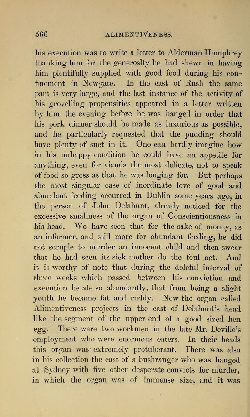 his execution was to write a letter to Alderman Humphrey thanking him for the generosity he had shewn in having him plentifully supplied with good food during his con- finement in Newgate. In the cast of Rush the same part is very large, and the last instance of the activity of his grovelling propensities appeared in a letter written by him the evening before he was hanged in order that his pork dinner should be made as luxurious as possible, and he particularly requested that the pudding should have plenty of suet in it. One can hardly imagine how in his unhappy condition he could have an appetite for anything, even for viands the most delicate, not to speak of food so gross as that he was longing for. But perhaps the most singular case of inordinate love of good and abundant feeding occurred in Dublin some years ago, in the person of John Delahunt, already noticed for the excessive smallness of the organ of Conscientiousness in his head. We have seen that for the sake of money, as an informer, and still more for abundant feeding, he did not scruple to murder an innocent child and then swear that he had seen its sick mother do the foul act. And it is worthy of note that during the doleful interval of three weeks which passed between his conviction and execution he ate so abundantly, that from being a slight youth he became fat and ruddy. Now the organ called Alimentiveness projects in the cast of Delahunt's head like the segment of the upper end of a good sized hen egg. There were two workmen in the late Mr. Deville's employment who were enormous eaters. In their heads this organ was extremely protuberant. There was also in his collection the cast of a bushranger who was hanged at Sydney with five other desperate convicts for murder, in which the organ was of immense size, and it was