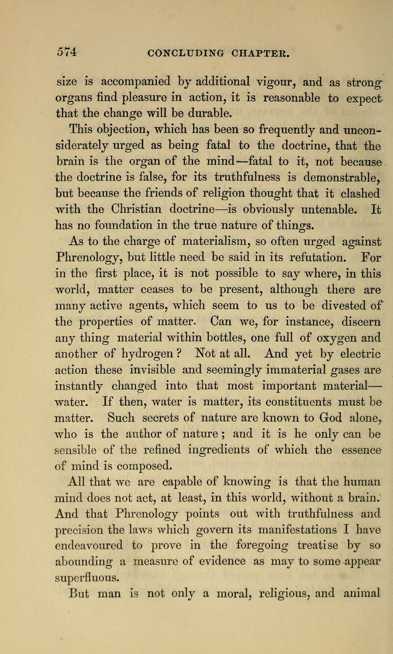 size is accompanied by additional vigour, and as strong organs find pleasure in action, it is reasonable to expect that the change will be durable. This objection, which has been so frequently and uncon- siderately urged as being fatal to the doctrine, that the brain is the organ of the mind—fatal to it, not because the doctrine is false, for its truthfulness is demonstrable, but because the friends of religion thought that it clashed with the Christian doctrine—is obviously untenable. It has no foundation in the true nature of things. As to the charge of materialism, so often urged against Phrenology, but little need be said in its refutation. For in the first place, it is not possible to say where, in this world, matter ceases to be present, although there are many active agents, which seem to us to be divested of the properties of matter. Can we, for instance, discern any thing material within bottles, one full of oxygen and another of hydrogen ? Not at all. And yet by electric action these invisible and seemingly immaterial gases are instantly changed into that most important material— water. If then, water is matter, its constituents must be matter. Such secrets of nature are known to God alone, who is the author of nature; and it is he only can be sensible of the refined ingredients of which the essence of mind is composed. All that we are capable of knowing is that the human mind does not act, at least, in this world, without a brain. And that Phrenology points out with truthfulness and precision the laws which govern its manifestations I have endeavoured to prove in the foregoing treatise by so abounding a measure of evidence as may to some appear superfluous. But man is not only a moral, religious, and animal