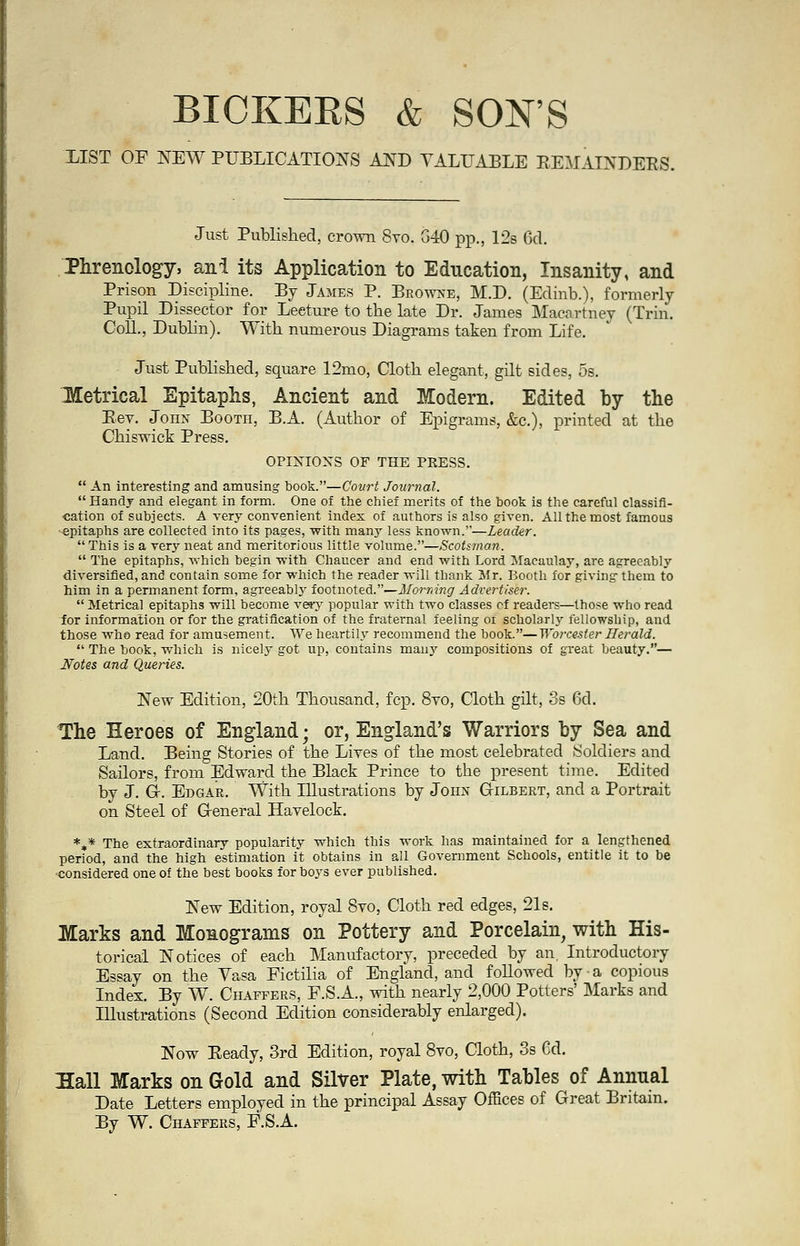 BICKERS & SON'S LIST OF NEW PUBLICATIONS AND VALUABLE REMAINDERS. Just Published, crown 8ro. G40 pp., 12s 6d. Phrenology, ani its Application to Education, Insanity, and Prison Discipline. By James P. Browne, M.D. (Edinb.), formerly Pupil Dissector for Leeture to the late Dr. James Macartney (Trim Coll., Dublin). With numerous Diagrams taken from Life. Just Published, square 12mo, Cloth elegant, gilt sides, 5s. Hetrical Epitaphs, Ancient and Modern. Edited by the Eev. John Booth, B.A. (Author of Epigrams, &c), printed at the Chiswick Press. OPINIONS OF THE PRESS. . An interesting and amusing book.—Court Journal.  Handy and elegant in form. One of the chief merits of the book is the careful classifi- cation of subjects. A very convenient index of authors is also given. All the most famous epitaphs are collected into its pages, with many less known.—Leader.  This is a very neat and meritorious little volume.—Scotsman.  The epitaphs, which begin with Chaucer and end with Lord Macaulay, are agreeably diversified, and contain some for which the reader will thank Mr. Booth for giving them to him in a permanent form, agreeablj' footnoted.—Morning Advertiser.  Metrical epitaphs will become very popular with two classes cf readers—those who read for information or for the gratification of the fraternal feeling of scholarly fellowship, and those whs read for amusement. We heartily recommend the book.—Worcester Herald.  The book, which is nicely got up, contains many compositions of great beauty.— Notes and Queries. New Edition, 20th Thousand, fcp. 8yo, Cloth gilt, 3s 6d. The Heroes of England; or, England's Warriors by Sea and Land. Being Stories of the Lives of the most celebrated Soldiers and Sailors, from Edward the Black Prince to the present time. Edited by J. G-. Edgar. With Illustrations by John Gilbert, and a Portrait on Steel of Ceneral Havelock. *»* The extraordinary popularity which this work has maintained for a lengthened period, and the high estimation it obtains in all Government Schools, entitle it to be ■considered one of the best books for boys ever published. New Edition, royal 8vo, Cloth red edges, 21s. Marks and Monograms on Pottery and Porcelain, with His- torical Notices of each Manufactory, preceded by an Introductory Essay on the Vasa Fictilia of England, and followed by a copious Index. By W. Chaffers, F.S.A., with nearly 2,000 Potters' Marks and Illustrations (Second Edition considerably enlarged). Now Eeady, 3rd Edition, royal 8vo, Cloth, 3s 6d. Hall Marks on Gold and Silver Plate, with Tables of Annual Date Letters employed in the principal Assay Offices of Great Britain. By W. Chaffers, F.S.A.