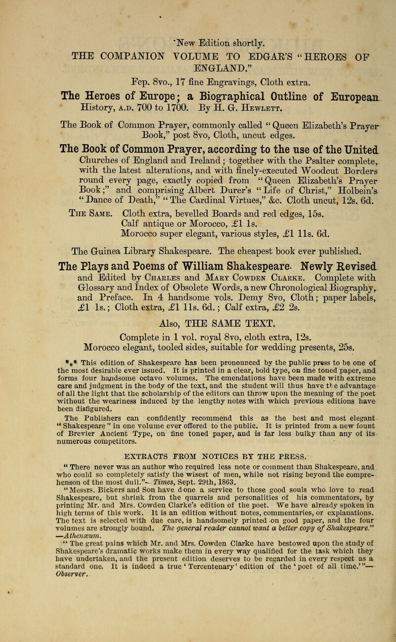 'New Edition shortly. THE COMPANION VOLUME TO EDGAR'S HEROES OF ENGLAND. Fcp. 8vo., 17 fine Engravings, Cloth extra. The Heroes of Europe; a Biographical Outline of European History, a.d. 700 to 1700. By H. G-. Hewlett. The Book of Common Prayer, commonly called Queen Elizabeth's Prayer Book, post 8vo, Cloth, uncut edges. The Book of Common Prayer, according to the use of the United- Churches of England and Ireland; together with the Psalter complete, with the latest alterations, and with finely-executed Woodcut Borders round every page, exactly copied from Queen Elizabeth's Prayer Book; and comprising Albert Durer's Life of Christ, Holbein's-  Dance of Death,  The Cardinal Virtues, &c. Cloth uncut, 12s. 6d. The Same. Cloth extra, bevelled Boards and red edges, 15s. Calf antique or Morocco, £1 Is. Morocco super elegant, various styles, £1 lis. 6d. The Guinea Library Shakespeare. The cheapest book ever published. The Plays and Poems of William Shakespeare. Newly Revised and Edited by Charles and Mary Cowden Clarke. Complete with Glossary and Index of Obsolete Words, a new Chronological Biography, and Preface. In 4 handsome vols. Demy 8vo, Cloth; paper labels,. £1 Is.; Cloth extra, £1 lis. 6d.; Calf extra, £2 2s. Also, THE SAME TEXT. Complete in 1 vol. royal 8vo, cloth extra, 12s. Morocco elegant, tooled sides, suitable for wedding presents, 25s. *** This edition of Shakespeare has heen pronounced by the public press to be one of the most desirable ever issued. It is printed in a clear, bold type, on fine toned paper, and forms four handsome octavo volumes. The emendations have been made with extreme care and judgment in the body of the text, and the student -will thus have tbe advantage of all the light that the scholarship of the editors can throw upon the meaning of the poet without the weariness induced by the lengthy notes with which previous editions have been disfigured. The Publishers can confidently recommend this as the best and most elegant  Shakespeare  in one volume ever offered to the public. It is printed from a new fount of Brevier Ancient Type, on fine toned paper, and is far less bulky than any of its numerous competitors. EXTKACTS FKOM NOTICES BY THE PKESS.  There never was an author who required less note or comment than Shakespeare, and who could so completely satisfy the wisest of men, while not rising beyond the compre- henson of the most dull.— Times, Sept. 29th, 1863. Messrs. Bickers and Son have done a service to those good souls who love to read Shakespeare, but shrink from the quarrels and personalities of his commentators, by printing Mr. and Mrs. Cowden Clarke's edition of the poet. We have already spoken in high terms of this work. It is an edition without notes, commentaries, or explanations. The text is selected with due care, is handsomely printed on good paper, and the four volumes are strongly bound. The general reader cannot want a better copy of Shakespeare. —Athenxum.  The great pains which Mr. and Mrs. Cowden Clarke have bestowed upon the study of Shakespeare's dramatic works make them in every way qualified for the task which they have undertaken, and the present edition deserves to be regarded in every respect as a standard one. It is indeed a true ' Tercentenary' edition of the ' poet of all time.'— Observer.