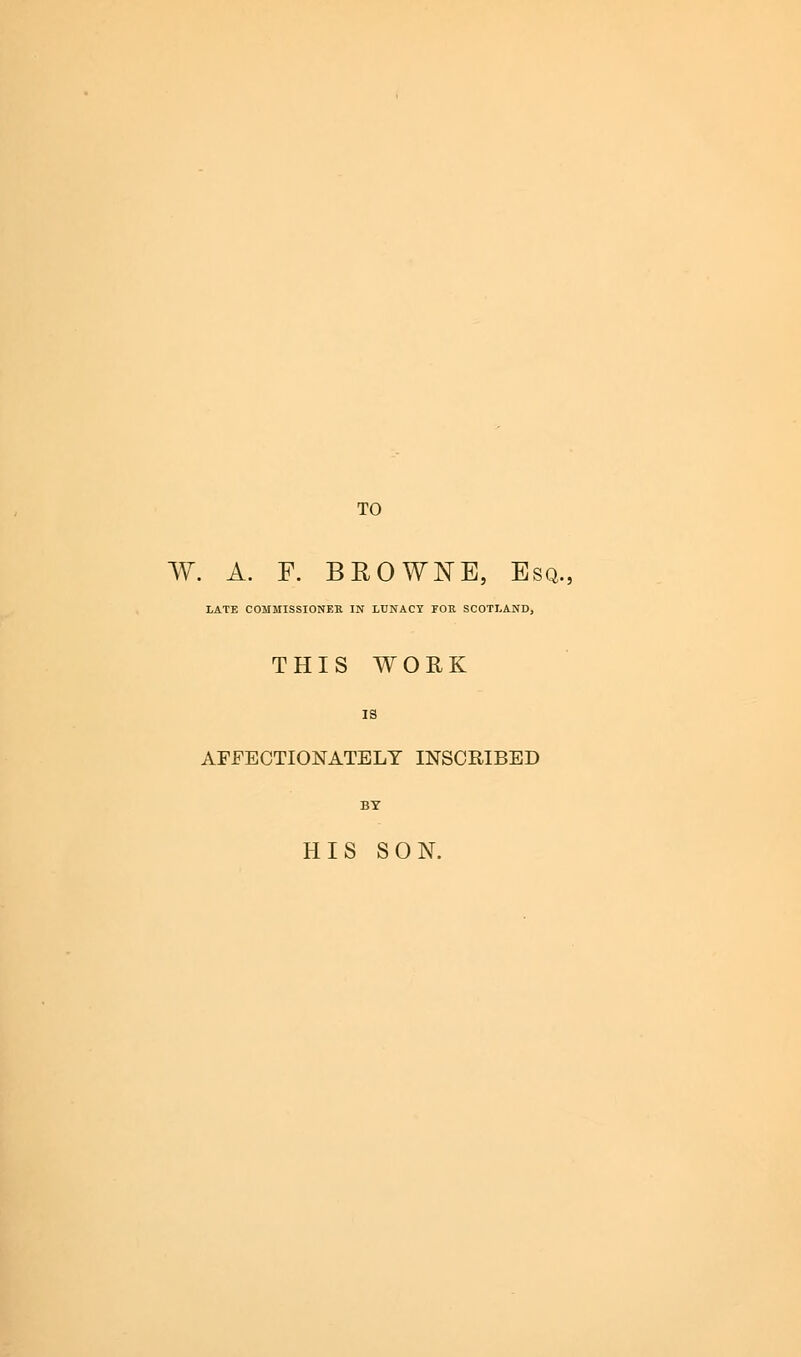 TO W. A. F. BROWNE, Esq.; LATE COMMISSIONER IN LUNACY FOE SCOTLAND, THIS WORK AFFECTIONATELY INSCRIBED HIS SON.