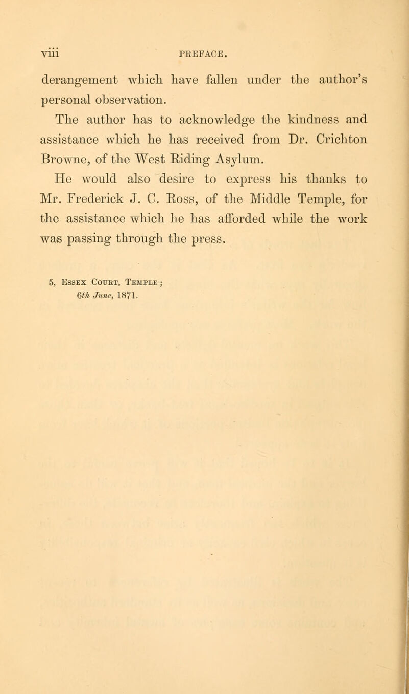 Vlll PEEFACB. derangement which have fallen under the author's personal observation. The author has to acknowledge the kindness and assistance which he has received from Dr. Crichton Browne, of the West Riding Asylum. He would also desire to express his thanks to Mr. Frederick J. C. Ross, of the Middle Temple, for the assistance which he has afforded while the work was passing through the press. 5, Essex Court, Temple ; Qth June, 1871.