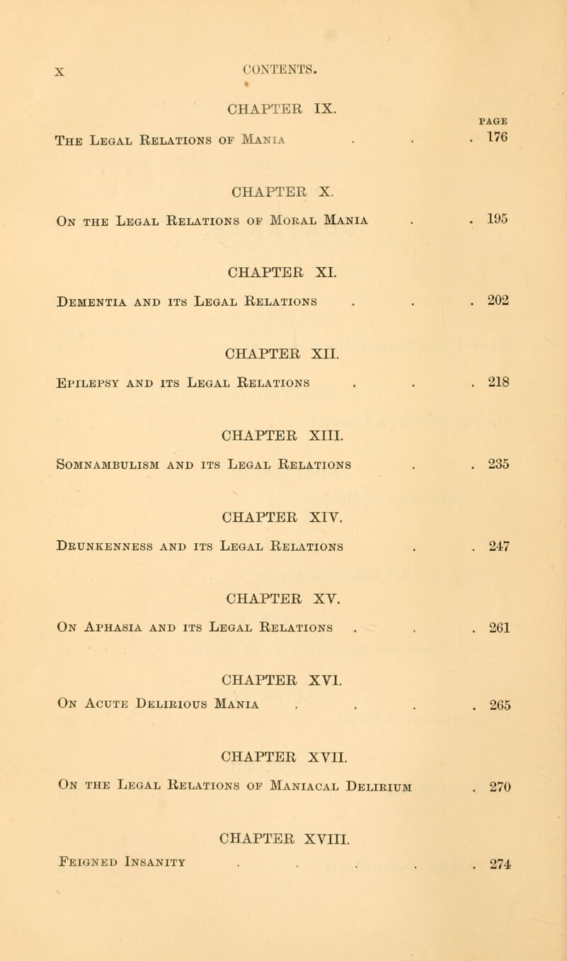 » CHAPTER IX. PAGE The Legal Relations of Mania . . • 176 CHAPTER X. On the Legal Relations of Moral Mania . . 195 CHAPTER XI. Dementia and its Legal Relations . . . 202 CHAPTER XII. Epilepsy and its Legal Relations . . . 218 CHAPTER XIII. Somnambulism and its Legal Relations . . 235 CHAPTER XIV. Drunkenness and its Legal Relations . . 247 CHAPTER XV. On Aphasia and its Legal Relations . . . 261 CHAPTER XVI. On Acute Delirious Mania .... 265 CHAPTER XVII. On the Legal Relations of Maniacal Delirium . 270 CHAPTER XVIII. Feigned Insanity . 274