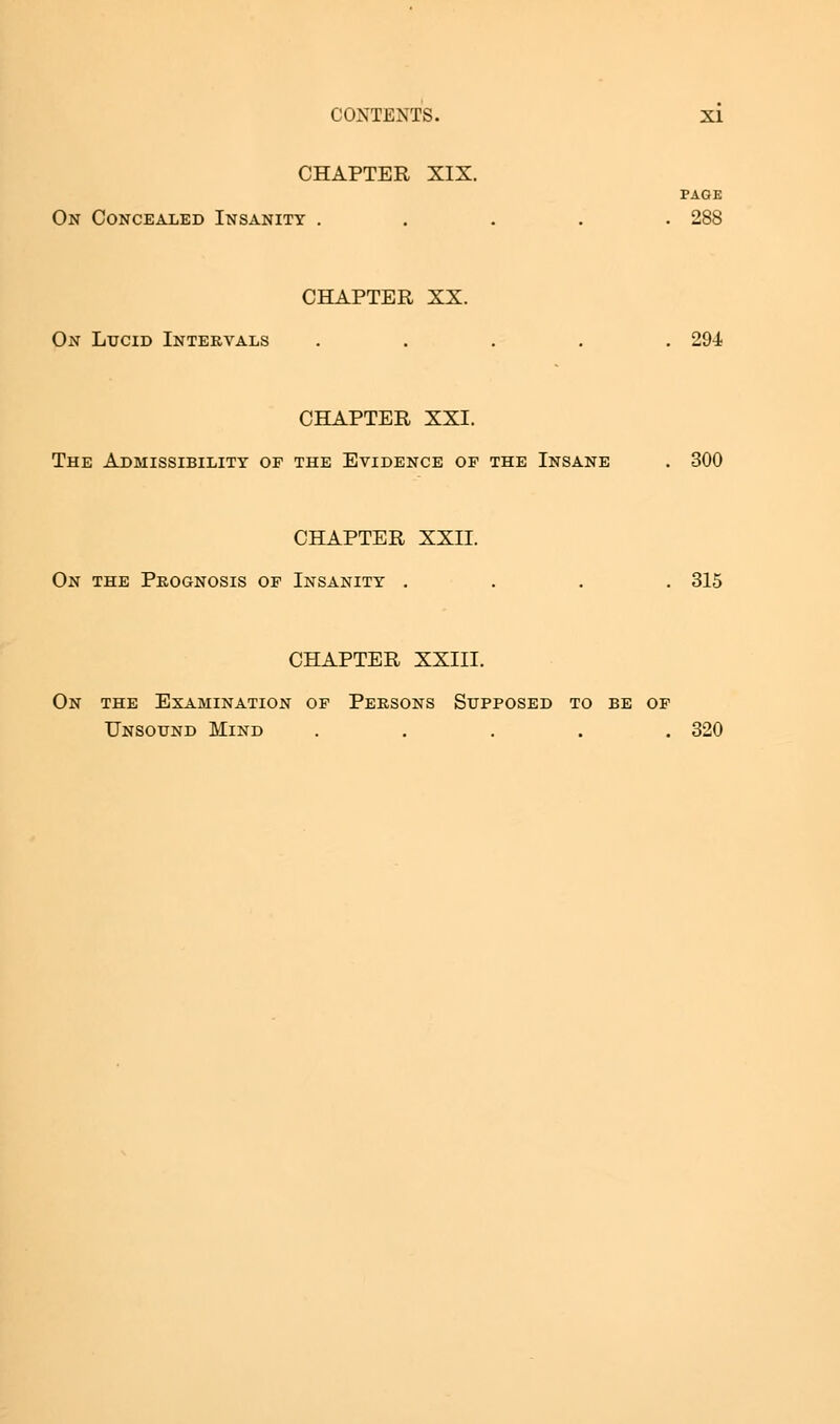 CHAPTER XIX. PAGE On Concealed Insanity ..... 288 CHAPTER XX. On Lucid Intervals ..... 294 CHAPTER XXI. The Admissibility of the Evidence of the Insane . 300 CHAPTER XXII. On the Prognosis of Insanity .... 315 CHAPTER XXIII. On the Examination of Persons Supposed to be of Unsound Mind ..... 320