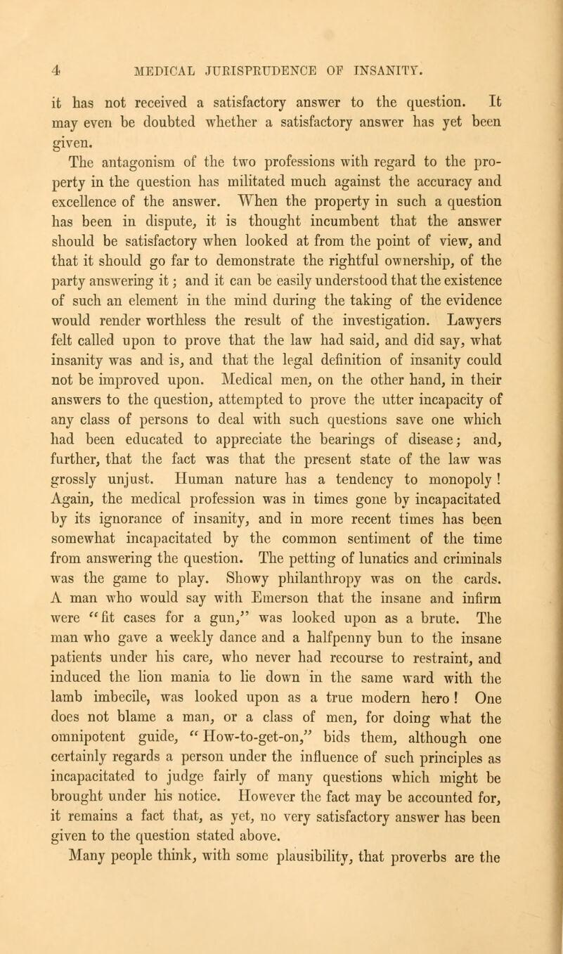 it has not received a satisfactory answer to the question. It may even be doubted whether a satisfactory answer has yet been given. The antagonism of the two professions with regard to the pro- perty in the question has militated much against the accuracy and excellence of the answer. When the property in such a question has been in dispute, it is thought incumbent that the answer should be satisfactory when looked at from the point of view, and that it should go far to demonstrate the rightful ownership, of the party answering it; and it can be easily understood that the existence of such an element in the mind during the taking of the evidence would render worthless the result of the investigation. Lawyers felt called upon to prove that the law had said, and did say, what insanity was and is, and that the legal definition of insanity could not be improved upon. Medical men, on the other hand, in their answers to the question, attempted to prove the utter incapacity of any class of persons to deal with such questions save one which had been educated to appreciate the bearings of disease; and, further, that the fact was that the present state of the law was grossly unjust. Human nature has a tendency to monopoly ! Again, the medical profession was in times gone by incapacitated by its ignorance of insanity, and in more recent times has been somewhat incapacitated by the common sentiment of the time from answering the question. The petting of lunatics and criminals was the game to play. Showy philanthropy was on the cards. A man who would say with Emerson that the insane and infirm were fit cases for a gun/' was looked upon as a brute. The man who gave a weekly dance and a halfpenny bun to the insane patients under his care, who never had recourse to restraint, and induced the lion mania to lie down in the same ward with the lamb imbecile, was looked upon as a true modern hero ! One does not blame a man, or a class of men, for doing what the omnipotent guide,  How-to-get-on, bids them, although one certainly regards a person under the influence of such principles as incapacitated to judge fairly of many questions which might be brought under his notice. However the fact may be accounted for, it remains a fact that, as yet, no very satisfactory answer has been given to the question stated above. Many people think, with some plausibility, that proverbs are the