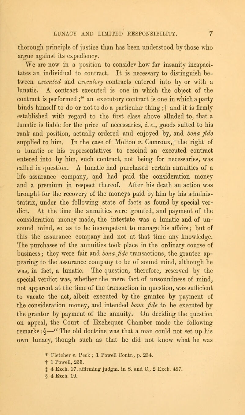 thorough principle of justice than has been understood by those who argue against its expediency. We are now in a position to consider how far insanity incapaci- tates an individual to contract. It is necessary to distinguish be- tween executed and executory contracts entered into by or with a lunatic. A contract executed is one in which the object of the contract is performed ;* an executory contract is one in which a party binds himself to do or not to do a particular thing ;f and it is firmly established with regard to the first class above alluded to, that a lunatic is liable for the price of necessaries, i. e., goods suited to his rank and position, actually ordered and enjoyed by, and bona fide supplied to him. In the case of Molton v. Camroux,^ the right of a lunatic or his representatives to rescind an executed contract entered into by him, such contract, not being for necessaries, was called in question. A lunatic had purchased certain annuities of a life assurance company, and had paid the consideration money and a premium in respect thereof. After his death an action was brought for the recovery of the moneys paid by him by his adminis- tratrix, under the following state of facts as found by special ver- dict. At the time the annuities were granted, and payment of the consideration money made, the intestate was a lunatic and of un- sound mind, so as to be incompetent to manage his affairs; but of this the assurance company had not at that time any knowledge. The purchases of the annuities took place in the ordinary course of business; they were fair and bona fide transactions, the grantee ap- pearing to the assurance company to be of sound mind, although he was, in fact, a lunatic. The question, therefore, reserved by the special verdict was, whether the mere fact of unsoundness of mind, not apparent at the time of the transaction in question, was sufficient to vacate the act, albeit executed by the grantee by payment of the consideration money, and intended bona fide to be executed by the grantor by payment of the annuity. On deciding the question on appeal, the Court of Exchequer Chamber made the following remarks :§— The old doctrine was that a man could not set up his own lunacy, though such as that he did not know what he was * Fletcher v. Peck ; 1 Powell Contr., p. 234. t 1 Powell, 235. X 4 Exch. 17, affirming judgui. in S. and C, 2 Exch. 487. § 4 Exch. 19.