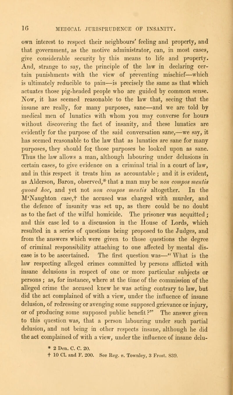 own interest to respect their neighbours' feeling and property, and that government, as the motive administrator, can, in most cases, give considerable security by this means to life and property. And, strange to say, the principle of the law in declaring cer- tain punishments with the view of preventing mischief—which is ultimately reducible to pain—is precisely the same as that which actuates those pig-headed people who are guided by common sense. Now, it has seemed reasonable to the law that, seeing that the insane are really, for many purposes, sane—and we are told by medical men of lunatics with whom you may converse for hours without discovering the fact of insanity, and these lunatics are evidently for the purpose of the said conversation sane,—we say, it has seemed reasonable to the law that as lunatics are sane for many purposes, they should for. those purposes be looked upon as sane. Thus the law allows a man, although labouring under delusions in certain cases, to give evidence on a criminal trial in a court of law, and in this respect it treats him as accountable; and it is evident, as Alderson, Baron, observed,* that a man may be non compos mentis quoad hoc, and yet not non compos mentis altogether. In the M'Naughton case,f the accused was charged with murder, and the defence of insanity was set up, as there could be no doubt as to the fact of the wilful homicide. The prisoner was acquitted ; and this case led to a discussion in the House of Lords, which resulted in a series of questions being proposed to the Judges, and from the answers which were given to those questions the degree of criminal responsibility attaching to one affected by mental dis- ease is to be ascertained. The first question was— What is the law respecting alleged crimes committed by persons afflicted with insane delusions in respect of one or more particular subjects or persons; as, for instance, where at the time of the commission of the alleged crime the accused knew he was acting contrary to law, but did the act complained of with a view, under the influence of insane delusion, of redressing or avenging some supposed grievance or injury, or of producing some supposed public benefit ? The answer given to this question was, that a person labouring under such partial delusion, and not being in other respects insane, although he did the act complained of with a view, under the influence of insane delu- * 2 Den. C. C. 20.