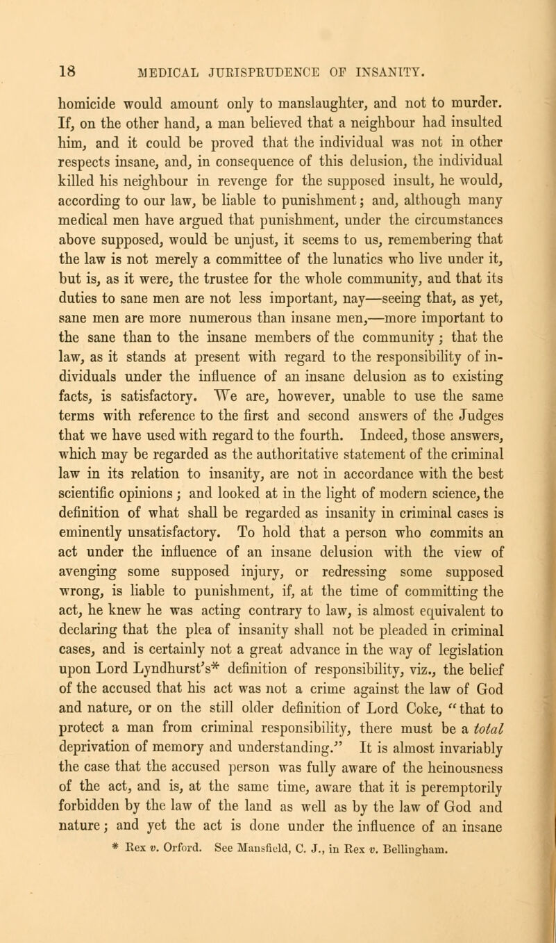 homicide would amount only to manslaughter, and not to murder. If, on the other hand, a man believed that a neighbour had insulted him, and it could be proved that the individual was not in other respects insane, and, in consequence of this delusion, the individual killed his neighbour in revenge for the supposed insult, he would, according to our law, be liable to punishment; and, although many- medical men have argued that punishment, under the circumstances above supposed, would be unjust, it seems to us, remembering that the law is not merely a committee of the lunatics who live under it, but is, as it were, the trustee for the whole community, and that its duties to sane men are not less important, nay—seeing that, as yet, sane men are more numerous than insane men,—more important to the sane than to the insane members of the community; that the law, as it stands at present with regard to the responsibility of in- dividuals under the influence of an insane delusion as to existing facts, is satisfactory. We are, however, unable to use the same terms with reference to the first and second answers of the Judges that we have used with regard to the fourth. Indeed, those answers, which may be regarded as the authoritative statement of the criminal law in its relation to insanity, are not in accordance with the best scientific opinions ; and looked at in the light of modern science, the definition of what shall be regarded as insanity in criminal cases is eminently unsatisfactory. To hold that a person who commits an act under the influence of an insane delusion with the view of avenging some supposed injury, or redressing some supposed wrong, is liable to punishment, if, at the time of committing the act, he knew he was acting contrary to law, is almost equivalent to declaring that the plea of insanity shall not be pleaded in criminal cases, and is certainly not a great advance in the way of legislation upon Lord Lyndhurst's* definition of responsibility, viz., the belief of the accused that his act was not a crime against the law of God and nature, or on the still older definition of Lord Coke,  that to protect a man from criminal responsibility, there must be a total deprivation of memory and understanding/' It is almost invariably the case that the accused person was fully aware of the heinousness of the act, and is, at the same time, aware that it is peremptorily forbidden by the law of the land as well as by the law of God and nature; and yet the act is done under the influence of an insane * Rex v. Orford. See Mansfield, C. J., in Rex v. Bellingham.