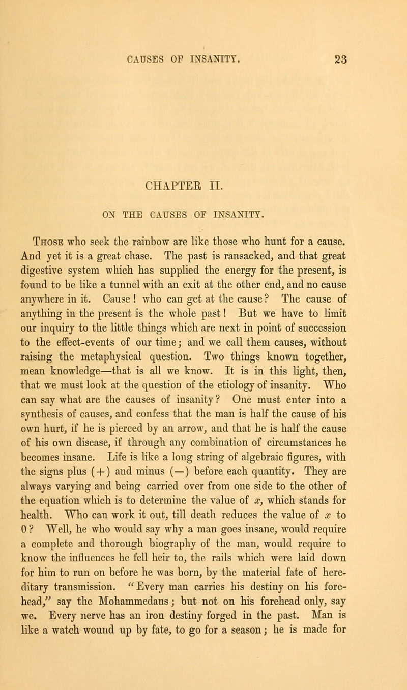 CHAPTER II. ON THE CAUSES OF INSANITY. Those who seek the rainbow are like those who hunt for a cause. And yet it is a great chase. The past is ransacked, and that great digestive system which has supplied the energy for the present, is found to be like a tunnel with an exit at the other end, and no cause anywhere in it. Cause ! who can get at the cause ? The cause of anything in the present is the whole past! But we have to limit our inquiry to the little things which are next in point of succession to the effect-events of our time; and we call them causes, without raising the metaphysical question. Two things known together, mean knowledge—that is all we know. It is in this light, then, that we must look at the question of the etiology of insanity. Who can say what are the causes of insanity ? One must enter into a synthesis of causes, and confess that the man is half the cause of his own hurt, if he is pierced by an arrow, and that he is half the cause of his own disease, if through any combination of circumstances he becomes insane. Life is like a long string of algebraic figures, with the signs plus ( + ) and minus (—) before each quantity. They are always varying and being carried over from one side to the other of the equation which is to determine the value of x, which stands for health. Who can work it out, till death reduces the value of x to 0 ? Well, he who would say why a man goes insane, would require a complete and thorough biography of the man, would require to know the influences he fell heir to, the rails which were laid down for him to run on before he was born, by the material fate of here- ditary transmission.  Every man carries his destiny on his fore- head, say the Mohammedans; but not on his forehead only, say we. Every nerve has an iron destiny forged in the past. Man is like a watch wound up by fate, to go for a season; he is made for