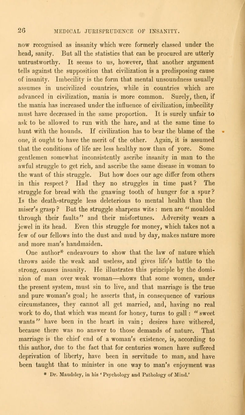 now recognised as insanity which were formerly classed under the head, sanity. But all the statistics that can be procured are utterly untrustworthy. It seems to us, however, that another argument tells against the supposition that civilization is a predisposing cause of insanity. Imbecility is the form that mental unsoundness usually assumes in uncivilized countries, while in countries which are advanced in civilization, mania is more common. Surely, then, if the mania has increased under the influence of civilization, imbecility must have decreased in the same proportion. It is surely unfair to ask to be allowed to run with the hare, and at the same time to hunt with the hounds. If civilization has to bear the blame of the one, it ought to have the merit of the other. Again, it is assumed that the conditions of life are less healthy now than of yore. Some gentlemen somewhat inconsistently ascribe insanity in man to the awful struggle to get rich, and ascribe the same disease in woman to the want of this struggle. But how does our age differ from others in this respect ? Had they no struggles in time past ? The struggle for bread with the gnawing tooth of hunger for a spur ? Is the death-struggle less deleterious to mental health than the miser's grasp ? But the struggle sharpens wits : men are  moulded through their faults and their misfortunes. Adversity wears a jewel in its head. Even this struggle for money, which takes not a few of our fellows into the dust and mud by day, makes nature more and more man's handmaiden. One author* endeavours to show that the law of nature which throws aside the weak and useless, and gives life's battle to the strong, causes insanity. He illustrates this principle by the domi- nion of man over weak woman—shows that some women, under the present system, must sin to live, and that marriage is the true and pure woman's goal; he asserts that, in consequence of various circumstances, they cannot all get married, and, having no real work to do, that which was meant for honey, turns to gall:  sweet wants have been in the heart in vain; desires have withered, because there was no answer to those demands of nature. That marriage is the chief end of a woman's existence, is, according to this author, due to the fact that for centuries women have suffered deprivation of liberty, have been in servitude to man, and have been taught that to minister in one way to man's enjoyment was * Dr. Maudslcy, in bis 'Psychology and Pathology of Mind.'