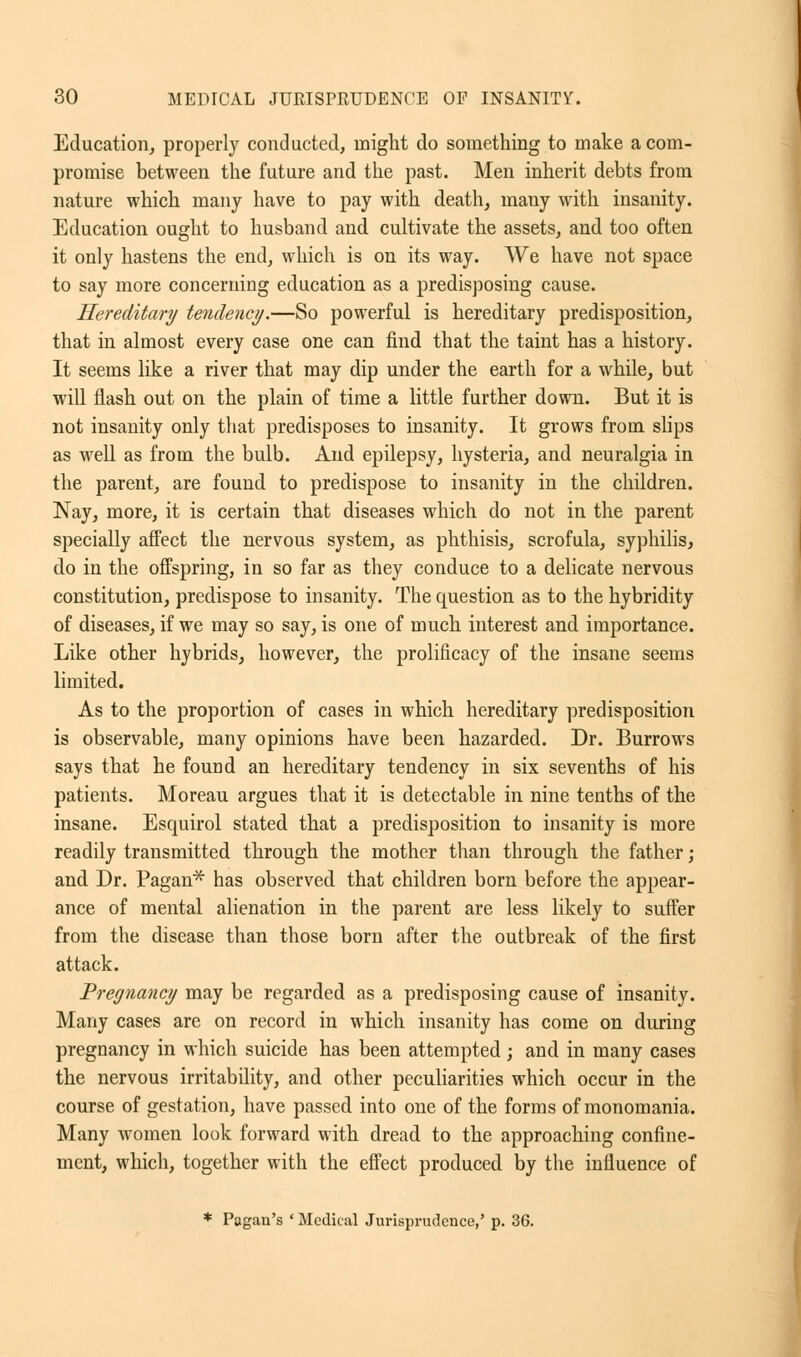 Education, properly conducted, might do something to make a com- promise between the future and the past. Men inherit debts from nature which many have to pay with death, many with insanity. Education ought to husband and cultivate the assets, and too often it only hastens the end, which is on its way. We have not space to say more concerning education as a predisposing cause. Hereditary tendency.—So powerful is hereditary predisposition, that in almost every case one can find that the taint has a history. It seems like a river that may dip under the earth for a while, but will flash out on the plain of time a little further down. But it is not insanity only that predisposes to insanity. It grows from slips as well as from the bulb. And epilepsy, hysteria, and neuralgia in the parent, are found to predispose to insanity in the children. Nay, more, it is certain that diseases which do not in the parent specially affect the nervous system, as phthisis, scrofula, syphilis, do in the offspring, in so far as they conduce to a delicate nervous constitution, predispose to insanity. The question as to the hybridity of diseases, if we may so say, is one of much interest and importance. Like other hybrids, however, the prolificacy of the insane seems limited. As to the proportion of cases in which hereditary predisposition is observable, many opinions have been hazarded. Dr. Burrows says that he found an hereditary tendency in six sevenths of his patients. Moreau argues that it is detectable in nine tenths of the insane. Esquirol stated that a predisposition to insanity is more readily transmitted through the mother than through the father; and Dr. Pagan* has observed that children born before the appear- ance of mental alienation in the parent are less likely to suffer from the disease than those born after the outbreak of the first attack. Pregnancy may be regarded as a predisposing cause of insanity. Many cases are on record in which insanity has come on during pregnancy in which suicide has been attempted; and in many cases the nervous irritability, and other peculiarities which occur in the course of gestation, have passed into one of the forms of monomania. Many women look forward with dread to the approaching confine- ment, which, together with the effect produced by the influence of * Pagan's ' Medical Jurisprudence,' p. 36.