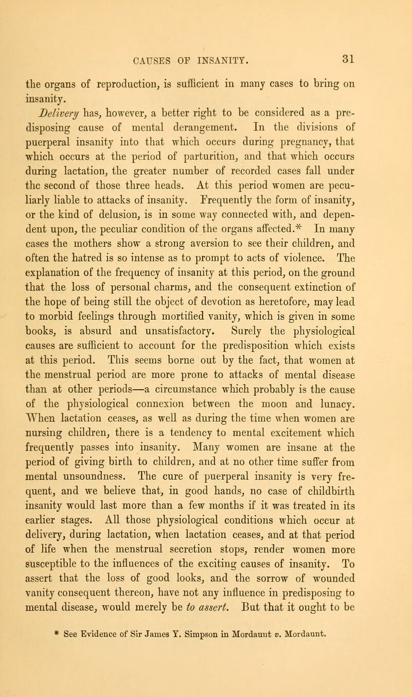 the organs of reproduction, is sufficient in many cases to bring on insanity. Delivery has, however, a better right to be considered as a pre- disposing cause of mental derangement. In the divisions of puerperal insanity into that which occurs during pregnancy, that which occurs at the period of parturition, and that which occurs during lactation, the greater number of recorded cases fall under the second of those three heads. At this period women are pecu- liarly liable to attacks of insanity. frequently the form of insanity, or the kind of delusion, is in some way connected with, and depen- dent upon, the peculiar condition of the organs affected.* In many cases the mothers show a strong aversion to see their children, and often the hatred is so intense as to prompt to acts of violence. The explanation of the frequency of insanity at this period, on the ground that the loss of personal charms, and the consequent extinction of the hope of being still the object of devotion as heretofore, may lead to morbid feelings through mortified vanity, which is given in some books, is absurd and unsatisfactory. Surely the physiological causes are sufficient to account for the predisposition which exists at this period. This seems borne out by the fact, that women at the menstrual period are more prone to attacks of mental disease than at other periods—a circumstance which probably is the cause of the physiological connexion between the moon and lunacy. When lactation ceases, as well as during the time when women are nursing children, there is a tendency to mental excitement which frequently passes into insanity. Many women are insane at the period of giving birth to children, and at no other time suffer from mental unsoundness. The cure of puerperal insanity is very fre- quent, and we believe that, in good hands, no case of childbirth insanity would last more than a few months if it was treated in its earlier stages. All those physiological conditions which occur at delivery, during lactation, when lactation ceases, and at that period of life when the menstrual secretion stops, render women more susceptible to the influences of the exciting causes of insanity. To assert that the loss of good looks, and the sorrow of wounded vanity consequent thereon, have not any influence in predisposing to mental disease, would merely be to assert. But that it ought to be * See Evidence of Sir James Y. Simpson in Mordaunt v. Mordaunt.