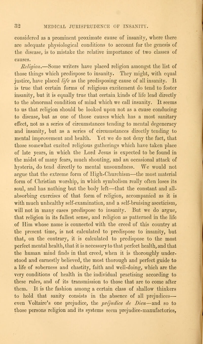 considered as a prominent proximate cause of insanity, where there are adequate physiological conditions to account for the genesis of the disease, is to mistake the relative importance of two classes of causes. Religion.—Some writers have placed religion amongst the list of those things which predispose to insanity. They might, with equal justice, have placed life as the predisposing cause of all insanity. It is true that certain forms of religious excitement do tend to foster insanity, but it is equally true that certain kinds of life lead directly to the abnormal condition of mind which we call insanity. It seems to us that religion should be looked upon not as a cause conducing to disease, but as one of those causes which has a most sanitary effect, not as a series of circumstances tending to mental degeneracy and insanity, but as a series of circumstances directly tending to mental improvement and health. Yet we do not deny the fact, that those somewhat excited religious gatherings which have taken place of late years, in which the Lord Jesus is expected to be found in the midst of many fears, much shouting, and an occasional attack of hysteria, do tend directly to mental unsoundness. We would not argue that the extreme form of High-Churchism—the most material form of Christian worship, in which symbolism really often loses its soul, and has nothing but the body left—that the constant and all- absorbing exercises of that form of religion, accompanied as it is with much unhealthy self-examination, and a self-bruising asceticism, will not in many cases predispose to insanity. But we do argue, that religion in its fullest sense, and religion as patterned in the life of Him whose name is connected with the creed of this country at the present time, is not calculated to predispose to insanity, but that, on the contrary, it is calculated to predispose to the most perfect mental health, that it is necessary to that perfect health, and that the human mind finds in that creed, when it is thoroughly under- stood and earnestly believed, the most thorough and perfect guide to a life of soberness and chastity, faith and well-doing, which are the very conditions of health in the individual practising according to these rules, and of its transmission to those that are to come after them. It is the fashion among a certain class of shallow thinkers to hold that sanity consists in the absence of all prejudices— even Voltaire's one prejudice, the prejudice de Dieu—and so to those persons religion and its systems seem prejudice-manufactories,