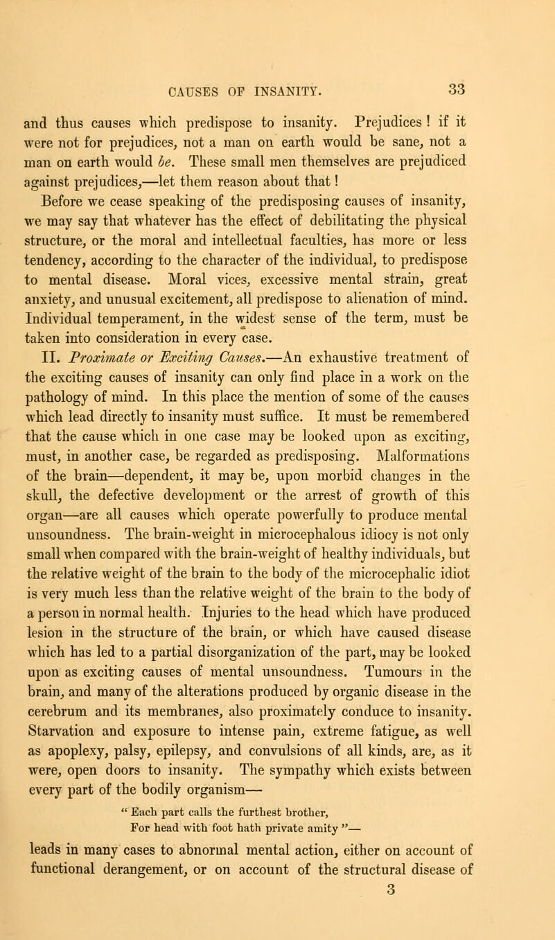 and thus causes which predispose to insanity. Prejudices ! if it were not for prejudices, not a man on earth would be sane, not a man on earth would be. These small men themselves are prejudiced against prejudices,—let them reason about that! Before we cease speaking of the predisposing causes of insanity, we may say that whatever has the effect of debilitating the physical structure, or the moral and intellectual faculties, has more or less tendency, according to the character of the individual, to predispose to mental disease. Moral vices, excessive mental strain, great anxiety, and unusual excitement, all predispose to alienation of mind. Individual temperament, in the widest sense of the term, must be taken into consideration in every case. II. Proximate or Exciting Causes.—An exhaustive treatment of the exciting causes of insanity can only find place in a work on the pathology of mind. In this place the mention of some of the causes which lead directly to insanity must suffice. It must be remembered that the cause which in one case may be looked upon as exciting, must, in another case, be regarded as predisposing. Malformations of the brain—dependent, it may be, upon morbid changes in the skull, the defective development or the arrest of growth of this organ—are all causes which operate powerfully to produce mental unsoundness. The brain-weight in microcephalous idiocy is not only small when compared with the brain-weight of healthy individuals, but the relative weight of the brain to the body of the microcephalic idiot is very much less than the relative weight of the brain to the body of a person in normal health. Injuries to the head which have produced lesion in the structure of the brain, or which have caused disease which has led to a partial disorganization of the part, may be looked upon as exciting causes of mental unsoundness. Tumours in the brain, and many of the alterations produced by organic disease in the cerebrum and its membranes, also proximately conduce to insanity. Starvation and exposure to intense pain, extreme fatigue, as well as apoplexy, palsy, epilepsy, and convulsions of all kinds, are, as it were, open doors to insanity. The sympathy which exists between every part of the bodily organism—  Each part calls the furthest brother, For head with foot hath private amity — leads in many cases to abnormal mental action, either on account of functional derangement, or on account of the structural disease of 3