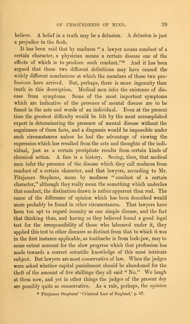 believe. A belief in a truth may be a delusion. A delusion is just a prejudice in the flesh. It has been said that by madness  a lawyer means conduct of a certain character, a physician means a certain disease one of the effects of which is to produce such conduct/'* And it has been argued that these two different definitions may have caused the widely different conclusions at which the members of those two pro- fessions have arrived. But, perhaps, there is more ingenuity than truth in this description. Medical men infer the existence of dis- ease from symptoms. Some of the most important symptoms which are indicative of the presence of mental disease are to be found in the acts and words of an individual. Even at the present time the greatest difficulty would be felt by the most accomplished expert in determinating the presence of mental disease without the cognizance of these facts, and a diagnosis would be impossible under such circumstances unless he had the advantage of viewing the expression which has resulted from the acts and thoughts of the indi- vidual, just as a certain precipitate results from certain kinds of chemical action. A face is a history. Seeing, then, that medical men infer the presence of the disease which they call madness from conduct of a certain character, and that lawyers, according to Mr. Fitzjames Stephens, mean by madness conduct of a certain character/' although they really mean the something which underlies that conduct, the distinction drawn is rather apparent than real. The cause of the difference of opinion which has been described would more probably be found in other circumstances. That lawyers have been too apt to regard insanity as one simple disease, and the fact that thinking thus, and having as they believed found a good legal test for the irresponsibility of those who laboured under it, they applied this test to other diseases as distinct from that to which it was in the first instance applicable, as toothache is from lock-jaw, may to some extent account for the slow progress which that profession has made towards a correct scientific knowledge of this most intricate subject. But lawyers are most conservative of law. When the judges were asked whether capital punishment should be abandoned for the theft of the amount of five shillings they all said  No. We laugh at them now, and yet in other things the judges of the present day are possibly quite as conservative. As a rule, perhaps, the opinion * Fitzjames Stephens' ' Criminal Law of England,' p. 87.