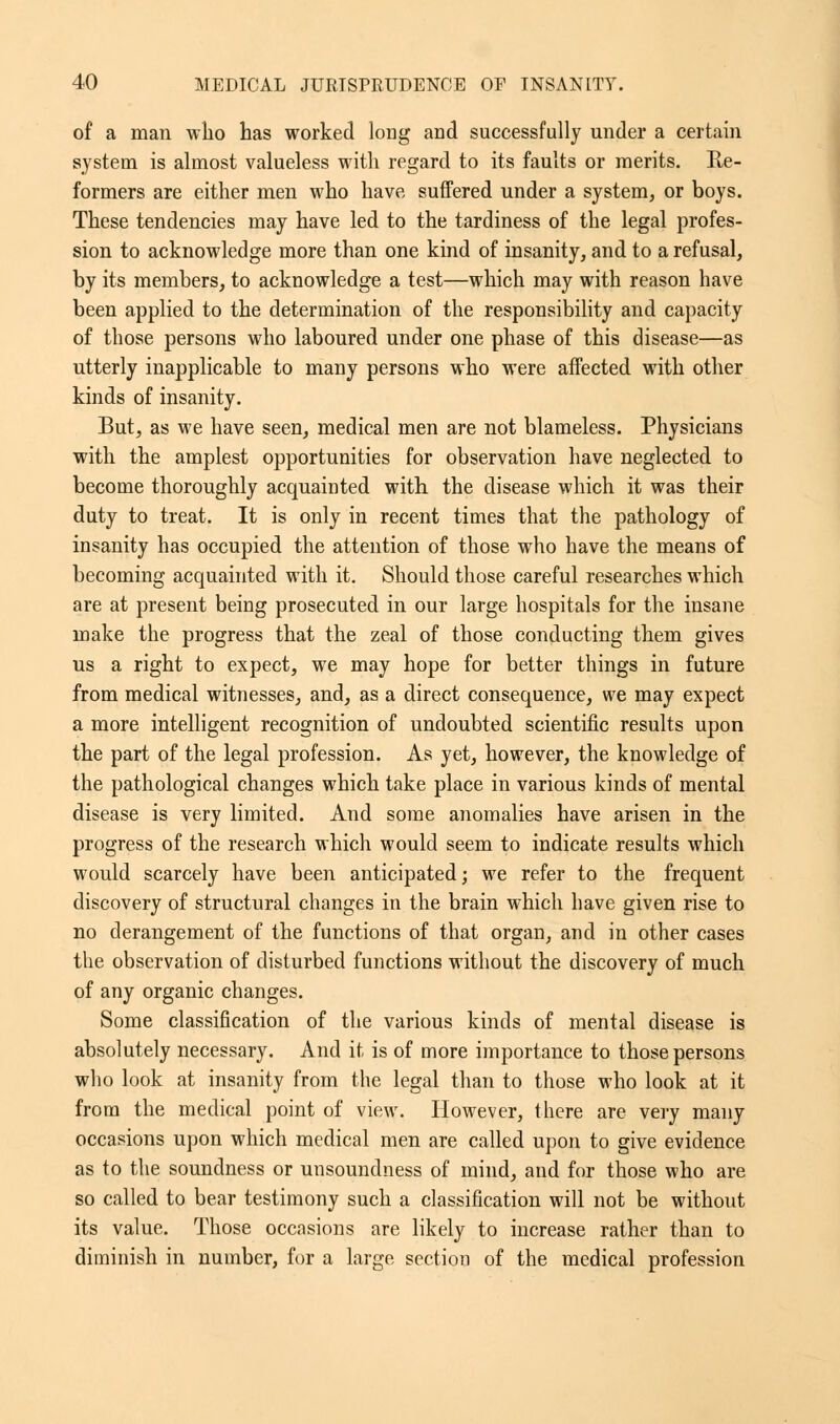 of a man who has worked long and successfully under a certain system is almost valueless with regard to its faults or merits. He- formers are either men who have suffered under a system, or boys. These tendencies may have led to the tardiness of the legal profes- sion to acknowledge more than one kind of insanity, and to a refusal, by its members, to acknowledge a test—which may with reason have been applied to the determination of the responsibility and capacity of those persons who laboured under one phase of this disease—as utterly inapplicable to many persons who were affected with other kinds of insanity. But, as we have seen, medical men are not blameless. Physicians with the amplest opportunities for observation have neglected to become thoroughly accpiainted with the disease which it was their duty to treat. It is only in recent times that the pathology of insanity has occupied the attention of those who have the means of becoming acquainted with it. Should those careful researches which are at present being prosecuted in our large hospitals for the insane make the progress that the zeal of those conducting them gives us a right to expect, we may hope for better things in future from medical witnesses, and, as a direct consequence, we may expect a more intelligent recognition of undoubted scientific results upon the part of the legal profession. As yet, however, the knowledge of the pathological changes which take place in various kinds of mental disease is very limited. And some anomalies have arisen in the progress of the research which would seem to indicate results which would scarcely have been anticipated; we refer to the frequent discovery of structural changes in the brain which have given rise to no derangement of the functions of that organ, and in other cases the observation of disturbed functions without the discovery of much of any organic changes. Some classification of the various kinds of mental disease is absolutely necessary. And it is of more importance to those persons who look at insanity from the legal than to those who look at it from the medical point of view. However, there are very many occasions upon which medical men are called upon to give evidence as to the soundness or unsoundness of mind, and for those who are so called to bear testimony such a classification will not be without its value. Those occasions are likely to increase rather than to diminish in number, for a large section of the medical profession