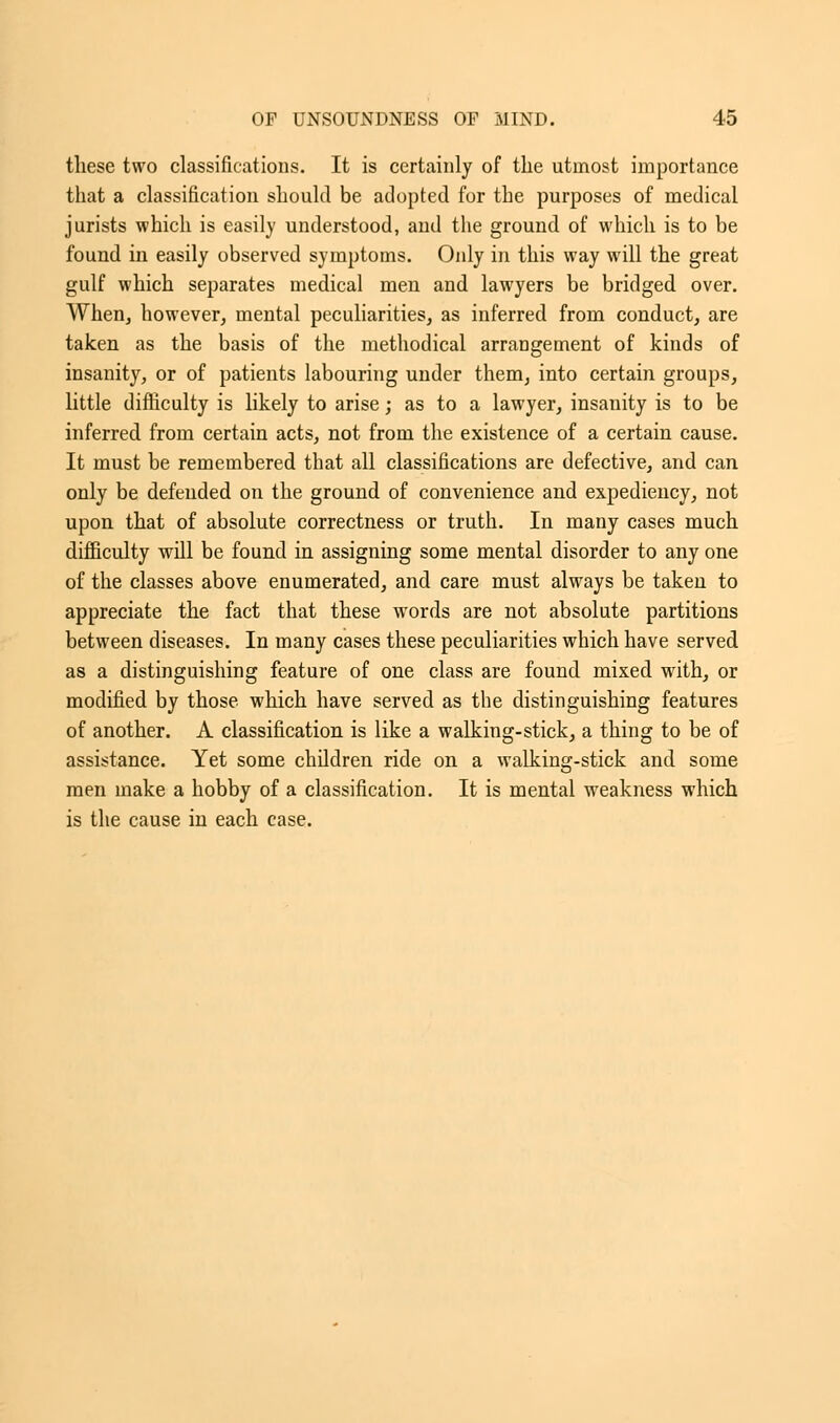 these two classifications. It is certainly of the utmost importance that a classification should be adopted for the purposes of medical jurists which is easily understood, and the ground of which is to be found in easily observed symptoms. Only in this way will the great gulf which separates medical men and lawyers be bridged over. When, however, mental peculiarities, as inferred from conduct, are taken as the basis of the methodical arrangement of kinds of insanity, or of patients labouring under them, into certain groups, little difficulty is likely to arise; as to a lawyer, insanity is to be inferred from certain acts, not from the existence of a certain cause. It must be remembered that all classifications are defective, and can only be defended on the ground of convenience and expediency, not upon that of absolute correctness or truth. In many cases much difficulty will be found in assigning some mental disorder to any one of the classes above enumerated, and care must always be taken to appreciate the fact that these words are not absolute partitions between diseases. In many cases these peculiarities which have served as a distinguishing feature of one class are found mixed with, or modified by those which have served as the distinguishing features of another. A classification is like a walking-stick, a thing to be of assistance. Yet some children ride on a walking-stick and some men make a hobby of a classification. It is mental weakness which is the cause in each case.