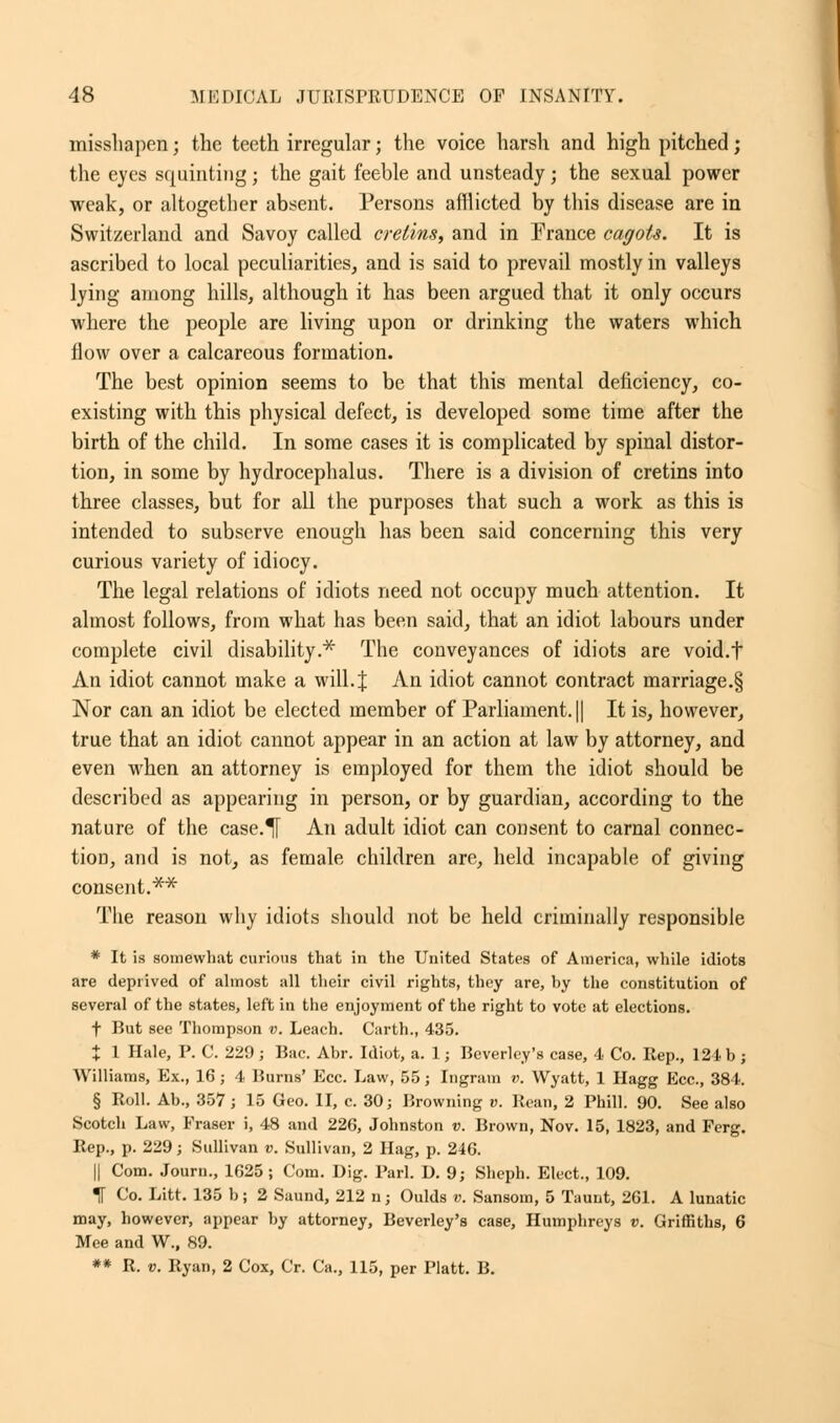 misshapen; the teeth irregular; the voice harsh and high pitched; the eyes squinting ; the gait feeble and unsteady; the sexual power weak, or altogether absent. Persons afflicted by this disease are in Switzerland and Savoy called cretins, and in France cagots. It is ascribed to local peculiarities, and is said to prevail mostly in valleys lying among hills, although it has been argued that it only occurs where the people are living upon or drinking the waters which flow over a calcareous formation. The best opinion seems to be that this mental deficiency, co- existing with this physical defect, is developed some time after the birth of the child. In some cases it is complicated by spinal distor- tion, in some by hydrocephalus. There is a division of cretins into three classes, but for all the purposes that such a work as this is intended to subserve enough has been said concerning this very curious variety of idiocy. The legal relations of idiots need not occupy much attention. It almost follows, from what has been said, that an idiot labours under complete civil disability.* The conveyances of idiots are void.f An idiot cannot make a will. J An idiot cannot contract marriage.§ Nor can an idiot be elected member of Parliament. || It is, however, true that an idiot cannot appear in an action at law by attorney, and even when an attorney is employed for them the idiot should be described as appearing in person, or by guardian, according to the nature of the case.^f An adult idiot can consent to carnal connec- tion, and is not, as female children are, held incapable of giving consent.** The reason why idiots should not be held criminally responsible * It is somewhat curious that in the United States of America, while idiots are deprived of almost all their civil rights, they are, by the constitution of several of the states, left in the enjoyment of the right to vote at elections. f But see Thompson v. Leach. Carth., 435. % 1 Hale, P. C. 229; Bac. Abr. Idiot, a. 1 j Beverley's case, 4 Co. Rep., 124 b; Williams, Ex., 16; 4 Burns' Ecc. Law, 55; Ingram v. Wyatt, 1 Hagg Ecc, 384. § Roll. Ab., 357; 15 Geo. II, c. 30; Browning v. Rean, 2 Phill. 90. See also Scotch Law, Eraser i, 48 and 226, Johnston v. Brown, Nov. 15, 1823, and Ferg. Rep., p. 229; Sullivan v. Sullivan, 2 Hag, p. 246. || Com. Journ., 1625; Com. Dig. Pari. D. 9; Sheph. Elect., 109. 1 Co. Litt. 135 b; 2 Saund, 212 n; Oulds v. Sansom, 5 Taunt, 261. A lunatic may, however, appear by attorney, Beverley's case, Humphreys v. Griffiths, 6 Mee and W., 89. ** R. v. Ryan, 2 Cox, Cr. Ca., 115, per Piatt. B.