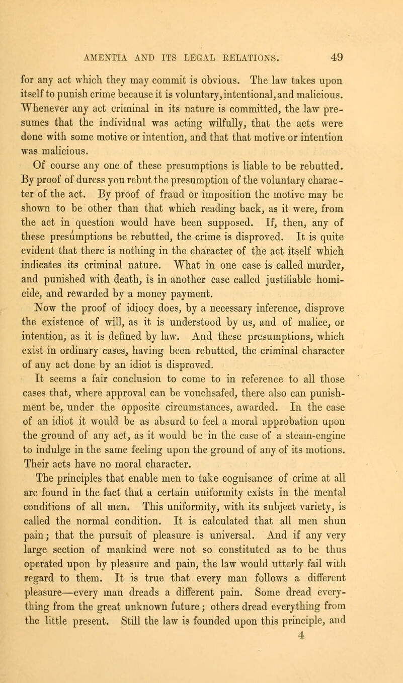 for any act which they may commit is obvious. The law takes upon itself to punish crime because it is voluntary, intentional, and malicious. Whenever any act criminal in its nature is committed, the law pre- sumes that the individual was acting wilfully, that the acts were done with some motive or intention, and that that motive or intention was malicious. Of course any one of these presumptions is liable to be rebutted. By proof of duress you rebut the presumption of the voluntary charac- ter of the act. By proof of fraud or imposition the motive may be shown to be other than that which reading back, as it were, from the act in question would have been supposed. If, then, any of these presumptions be rebutted, the crime is disproved. It is quite evident that there is nothing in the character of the act itself which indicates its criminal nature. What in one case is called murder, and punished with death, is in another case called justifiable homi- cide, and rewarded by a money payment. Now the proof of idiocy does, by a necessary inference, disprove the existence of will, as it is understood by us, and of malice, or intention, as it is defined by law. And these presumptions, which exist in ordinary cases, having been rebutted, the criminal character of any act done by an idiot is disproved. It seems a fair conclusion to come to in reference to all those cases that, where approval can be vouchsafed, there also can punish- ment be, under the opposite circumstances, awarded. In the case of an idiot it would be as absurd to feel a moral approbation upon the ground of any act, as it would be in the case of a steam-engine to indulge in the same feeling upon the ground of any of its motions. Their acts have no moral character. The principles that enable men to take cognisance of crime at all are found in the fact that a certain uniformity exists in the mental conditions of all men. This uniformity, with its subject variety, is called the normal condition. It is calculated that all men shun pain; that the pursuit of pleasure is universal. And if any very large section of mankind were not so constituted as to be thus operated upon by pleasure and pain, the law would utterly fail with regard to them. It is true that every man follows a different pleasure—every man dreads a different pain. Some dread every- thing from the great unknown future; others dread everything from the little present. Still the law is founded upon this principle, and 4