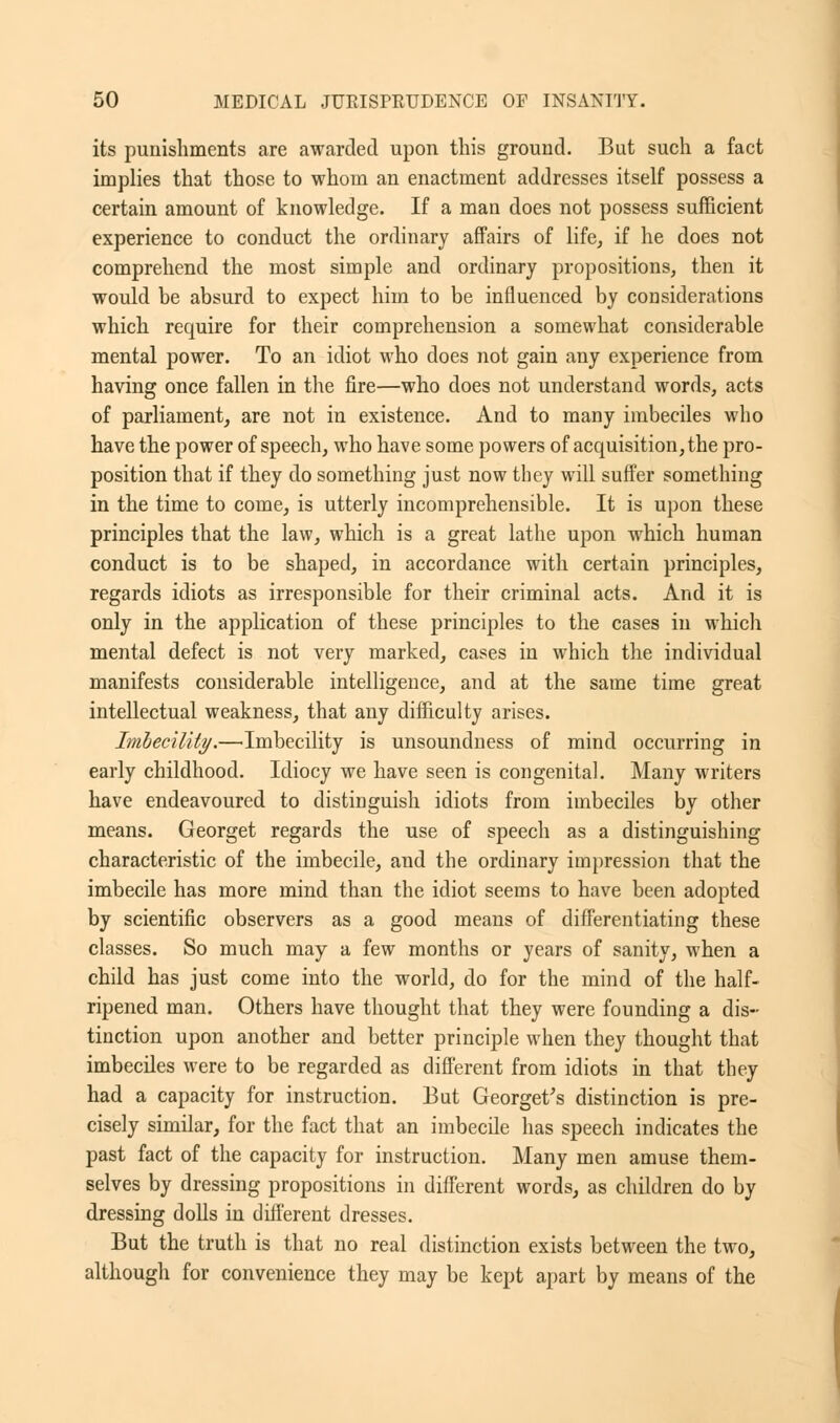 its punishments are awarded upon this ground. But such a fact implies that those to whom an enactment addresses itself possess a certain amount of knowledge. If a man does not possess sufficient experience to conduct the ordinary affairs of life, if he does not comprehend the most simple and ordinary propositions, then it would be absurd to expect him to be influenced by considerations which recmire for their comprehension a somewhat considerable mental power. To an idiot who does not gain any experience from having once fallen in the fire—who does not understand words, acts of parliament, are not in existence. And to many imbeciles who have the power of speech, who have some powers of acquisition, the pro- position that if they do something just now they will suffer something in the time to come, is utterly incomprehensible. It is upon these principles that the law, which is a great lathe upon which human conduct is to be shaped, in accordance with certain principles, regards idiots as irresponsible for their criminal acts. And it is only in the application of these principles to the cases in which mental defect is not very marked, cases in which the individual manifests considerable intelligence, and at the same time great intellectual weakness, that any difficulty arises. Imbecility.—Imbecility is unsoundness of mind occurring in early childhood. Idiocy we have seen is congenital. Many writers have endeavoured to distinguish idiots from imbeciles by other means. Georget regards the use of speech as a distinguishing characteristic of the imbecile, and the ordinary impression that the imbecile has more mind than the idiot seems to have been adopted by scientific observers as a good means of differentiating these classes. So much may a few months or years of sanity, when a child has just come into the world, do for the mind of the half- ripened man. Others have thought that they were founding a dis- tinction upon another and better principle when they thought that imbeciles were to be regarded as different from idiots in that they had a capacity for instruction. But Georget's distinction is pre- cisely similar, for the fact that an imbecile has speech indicates the past fact of the capacity for instruction. Many men amuse them- selves by dressing propositions in different words, as children do by dressing dolls in different dresses. But the truth is that no real distinction exists between the two, although for convenience they may be kept apart by means of the