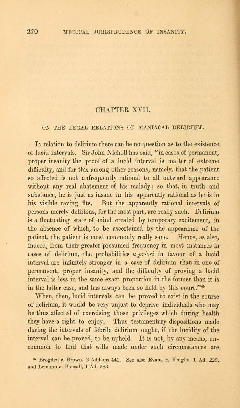 CHAPTER XVII. ON THE LEGAL RELATIONS OP MANIACAL DELIRIUM. In relation to delirium there can be no question as to the existence of lucid intervals. Sir John Nicholl has said, in cases of permanent, proper insanity the proof of a lucid interval is matter of extreme difficulty, and for this among other reasons, namely, that the patient so affected is not unfrequently rational to all outward appearance without any real abatement of his malady; so that, in truth and substance, he is just as insane in his apparently rational as he is in his visible raving fits. But the apparently rational intervals of persons merely delirious, for the most part, are really such. Delirium is a fluctuating state of mind created by temporary excitement, in the absence of which, to be ascertained by the appearance of the patient, the patient is most commonly really sane. Hence, as also, indeed, from their greater presumed frequency in most instances in cases of delirium, the probabilities a priori in favour of a lucid interval are infinitely stronger in a case of delirium than in one of permanent, proper insanity, and the difficulty of proving a lucid interval is less in the same exact proportion in the former than it is in the latter case, and has always been so held by this court/'* When, then, lucid intervals can be proved to exist in the course of delirium, it would be very unjust to deprive individuals who may be thus affected of exercising those privileges which during health they have a right to enjoy. Thus testamentary dispositions made during the intervals of febrile delirium ought, if the lucidity of the interval can be proved, to be upheld. It is not, by any means, un- common to find that wills made under such circumstances are * Brogden v. Brown, 2 Addauis 441. See also Evans v. Knight, 1 Ad. 229, and Lemann v. Bonsall, 1 Ad. 383.