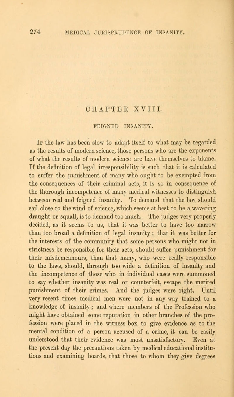 CHAPTER XVIII. FEIGNED INSANITY. If the law has been slow to adapt itself to what may be regarded as the results of modern science, those persons who are the exponents of what the results of modern science are have themselves to blame. If the definition of legal irresponsibility is such that it is calculated to suffer the punishment of many who ought to be exempted from the consequences of their criminal acts, it is so in consequence of the thorough incompetence of many medical witnesses to distinguish between real and feigned insanity. To demand that the law should sail close to the wind of science, which seems at best to be a wavering draught or squall, is to demand too much. The judges very properly decided, as it seems to us, that it was better to have too narrow than too broad a definition of legal insanity ; that it was better for the interests of the community that some persons who might not in strictness be responsible for their acts, should suffer punishment for their misdemeanours, than that many, who were really responsible to the laws, should, through too wide a definition of insanity and the incompetence of those who in individual cases were summoned to say whether insanity was real or counterfeit, escape the merited punishment of their crimes. And the judges were right. Until very recent times medical men were not in any way trained to a knowledge of insanity; and where members of the Profession who might have obtained some reputation in other branches of the pro- fession were placed in the witness box to give evidence as to the mental condition of a person accused of a crime, it can be easily understood that their evidence was most unsatisfactory. Even at the present day the precautions taken by medical educational institu- tions and examining boards, that those to whom they give degrees