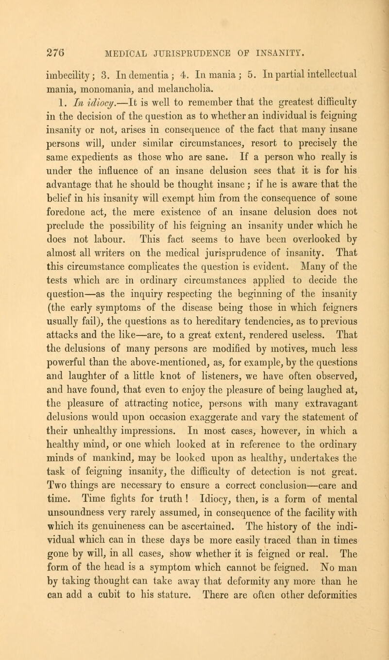 imbecility; 3. In dementia; 4. In mania; 5. In partial intellectual mania, monomania, and melancholia. 1. In idiocy.—It is well to remember that the greatest difficulty in the decision of the question as to whether an individual is feigning insanity or not, arises in consequence of the fact that many insane persons will, under similar circumstances, resort to precisely the same expedients as those who are sane. If a person who really is under the influence of an insane delusion sees that it is for his advantage that he should be thought insane ; if he is aware that the belief in his insanity will exempt him from the consequence of some foredone act, the mere existence of an insane delusion does not preclude the possibility of his feigning an insanity under which he does not labour. This fact seems to have been overlooked by almost all writers on the medical jurisprudence of insanity. That this circumstance complicates the question is evident. Many of the tests which are in ordinary circumstances applied to decide the question—as the inquiry respecting the beginning of the insanity (the early symptoms of the disease being those in which feigners usually fail), the questions as to hereditary tendencies, as to previous attacks and the like—are, to a great extent, rendered useless. That the delusions of many persons are modified by motives, much less powerful than the above-mentioned, as, for example, by the questions and laughter of a little knot of listeners, we have often observed, and have found, that even to enjoy the pleasure of being laughed at, the pleasure of attracting notice, persons with many extravagant delusions would upon occasion exaggerate and vary the statement of their unhealthy impressions. In most cases, however, in which a healthy mind, or one which looked at in reference to the ordinary minds of mankind, may be looked upon as healthy, undertakes the task of feigning insanity, the difficulty of detection is not great. Two things are necessary to ensure a correct conclusion—care and time. Time fights for truth ! Idiocy, then, is a form of mental unsoundness very rarely assumed, in consequence of the facility with which its genuineness can be ascertained. The history of the indi- vidual which can in these days be more easily traced than in times gone by will, in all cases, show whether it is feigned or real. The form of the head is a symptom which cannot be feigned. No man by taking thought can take away that deformity any more than he can add a cubit to his stature. There are often other deformities