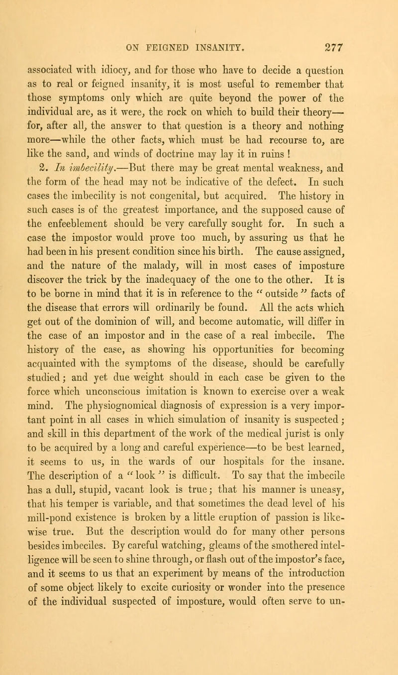 associated with idiocy, and for those who have to decide a question as to real or feigned insanity, it is most useful to remember that those symptoms only which are quite beyond the power of the individual are, as it were, the rock on which to build their theory— for, after all, the answer to that question is a theory and nothing more—while the other facts, which must be had recourse to, are like the sand, and winds of doctrine may lay it in ruins ! 2. In imbecility.—But there may be great mental weakness, and the form of the head may not be indicative of the defect. In such cases the imbecility is not congenital, but acquired. The history in such cases is of the greatest importance, and the supposed cause of the enfeeblement should be very carefully sought for. In such a case the impostor would prove too much, by assuring us that he had been in his present condition since his birth. The cause assigned, and the nature of the malady, will in most cases of imposture discover the trick by the inadequacy of the one to the other. It is to be borne in mind that it is in reference to the  outside  facts of the disease that errors will ordinarily be found. All the acts which get out of the dominion of will, and become automatic, will differ in the case of an impostor and in the case of a real imbecile. The history of the case, as showing his opportunities for becoming acquainted with the symptoms of the disease, should be carefully studied; and yet due weight should in each case be given to the force which unconscious imitation is known to exercise over a weak mind. The physiognomical diagnosis of expression is a very impor- tant point in all cases in which simulation of insanity is suspected; and skill in this department of the work of the medical jurist is only to be acquired by a long and careful experience—to be best learned, it seems to us, in the wards of our hospitals for the insane. The description of a  look  is difficult. To say that the imbecile has a dull, stupid, vacant look is true; that his manner is uneasy, that his temper is variable, and that sometimes the dead level of his mill-pond existence is broken by a little eruption of passion is like- wise true. But the description would do for many other persons besides imbeciles. By careful watching, gleams of the smothered intel- ligence will be seen to shine through, or flash out of the impostor's face, and it seems to us that an experiment by means of the introduction of some object likely to excite curiosity or wonder into the presence of the individual suspected of imposture, would often serve to on-