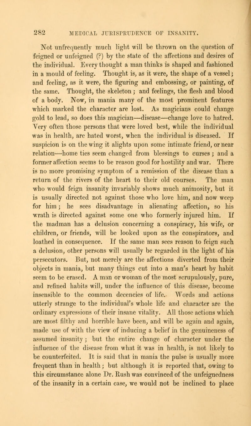 Not unfrequently much light will be thrown on the question of feigned or unfeigned (?) by the state of the affections and desires of the individual. Every thought a man thinks is shaped and fashioned in a mould of feeling. Thought is, as it were, the shape of a vessel; and feeling, as it were, the figuring and embossing, or painting, of the same. Thought, the skeleton; and feelings, the flesh and blood of a body. Now, in mania many of the most prominent features which marked the character are lost. As magicians could change gold to lead, so does this magician—disease—change love to hatred. Very often those persons that were loved best, while the individual was in health, are hated worst, when the individual is diseased. If suspicion is on the wing it alights upon some intimate friend, or near relation—home ties seem changed from blessings to curses ; and a former affection seems to be reason good for hostility and war. There is no more promising symptom of a remission of the disease than a return of the rivers of the heart to their old courses. The man who would feign insanity invariably shows much animosity, but it is usually directed not against those who love him, and now weep for him; he sees disadvantage in alienating affection, so his wrath is directed against some one who formerly injured him. If the madman has a delusion concerning a conspiracy, his wife, or children, or friends, will be looked upon as the conspirators, and loathed in consequence. If the same man sees reason to feign such a delusion, other persons will usually be regarded in the light of his persecutors. But, not merely are the affections diverted from their objects in mania, but many things cut into a man's heart by habit seem to be erased. A man or woman of the most scrupulously, pure, and refined habits will, under the influence of this disease, become insensible to the common decencies of life. Words and actions utterly strange to the individual's whole life and character are the ordinary expressions of their insane vitality. All those actions which are most filthy and horrible have been, and will be again and again, made use of with the view of inducing a belief in the genuineness of assumed insanity ; but the entire change of character under the influence of the disease from what it was in health, is not likely to be counterfeited. It is said that in mania the pulse is usually more frequent than in health; but although it is reported that, owing to this circumstance alone Dr. Rush was convinced of the unfeignedness of the insanity in a certain case, we would not be inclined to place