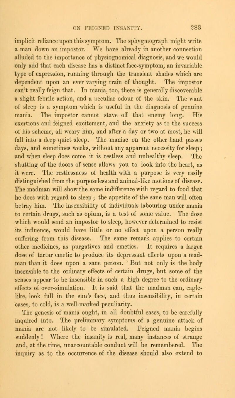 implicit reliance upon this symptom. The sphygmograph might write a man down an impostor. We have already in another connection alluded to the importance of physiognomical diagnosis, and we would only add that each disease has a distinct face-symptom, an invariable type of expression, running through the transient shades which are dependent upon an ever varying train of thought. The impostor can't really feign that. In mania, too, there is generally discoverable a slight febrile action, and a peculiar odour of the skin. The want of sleep is a symptom which is useful in the diagnosis of genuine mania. The impostor cannot stave off that enemy long. His exertions and feigned excitement, and the anxiety as to the success of his scheme, all weary him, and after a day or two at most, he will fall into a deep quiet sleep. The maniac on the other hand passes days, and sometimes weeks, without any apparent necessity for sleep; and when sleep does come it is restless and unhealthy sleep. The shutting of the doors of sense allows you to look into the heart, as it were. The restlessness of health with a purpose is very easily distinguished from the purposeless and animal-like motions of disease. The madman will show the same indifference with regard to food that he does with regard to sleep ; the appetite of the sane man will often betray him. The insensibility of individuals labouring under mania to certain drugs, such as opium, is a test of some value. The dose which would send an impostor to sleep, however determined to resist its influence, would have little or no effect upon a person really suffering from this disease. The same remark applies to certain other medicines, as purgatives and emetics. It requires a larger dose of tartar emetic to produce its depressant effects upon a mad- man than it does upon a sane person. But not only is the body insensible to the ordinary effects of certain drugs, but some of the senses appear to be insensible in such a high degree to the ordinary effects of over-simulation. It is said that the madman can, eagle- like, look full in the sun's face, and thus insensibility, in certain cases, to cold, is a well-marked peculiarity. The genesis of mania ought, in all doubtful cases, to be carefully inquired into. The preliminary symptoms of a genuine attack of mania are not likely to be simulated. Feigned mania begins suddenly! Where the insanity is real, many instances of strange and, at the time, unaccountable conduct will be remembered. The inquiry as to the occurrence of the disease should also extend to