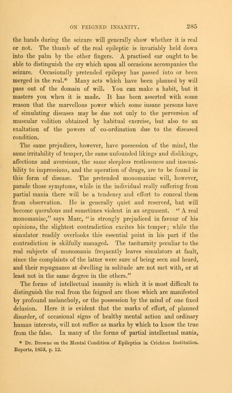 the hands during the seizure will generally show whether it is real or not. The thumb of the real epileptic is invariably held down into the palrn by the other fingers. A practised ear ought to be able to distinguish the cry which upon all occasions accompanies the seizure. Occasionally pretended epilepsy has passed into or been merged in the real.* Many acts which have been planned by will pass out of the domain of will. You can make a habit, but it masters you when it is made. It has been asserted with some reason that the marvellous power which some insane persons have of simulating diseases may be due not only to the perversion of muscular volition obtained by habitual exercise, but also to an exaltation of the powers of co-ordination due to the diseased condition. The same prejudices, however, have possession of the mind, the same irritability of temper, the same unfounded likings and dislikings, affections and aversions, the same sleepless restlessness and insensi- bility to impressions, and the operation of drugs, are to be found in this form of disease. The pretended monomaniac will, however, parade those symptoms, while in the individual really suffering from partial mania there will be a tendency and effort to conceal them from observation. He is generally quiet and reserved, but will become querulous and sometimes violent in an argument.  A real monomaniac, says Marc, is strongly prejudiced in favour of his opinions, the slightest contradiction excites his temper; while the simulator readily overlooks this essential point in his part if the contradiction is skilfully managed. The taciturnity peculiar to the real subjects of monomania frequently leaves simulators at fault, since the complaints of the latter were sure of being seen and heard, and their repugnance at dwelling in solitude are not met with, or at least not in the same degree in the others  The forms of intellectual insanity in which it is most difficult to distinguish the real from the feigned are those which are manifested by profound melancholy, or the possession by the mind of one fixed delusion. Here it is evident that the marks of effort, of planned disorder, of occasional signs of healthy mental action and ordinary human interests, will not suffice as marks by which to know the true from the false. In many of the forms of partial intellectual mania, * Dr. Browne on the Mental Condition of Epileptics in Cricbton Institution. Reports, 1853, p. 12.