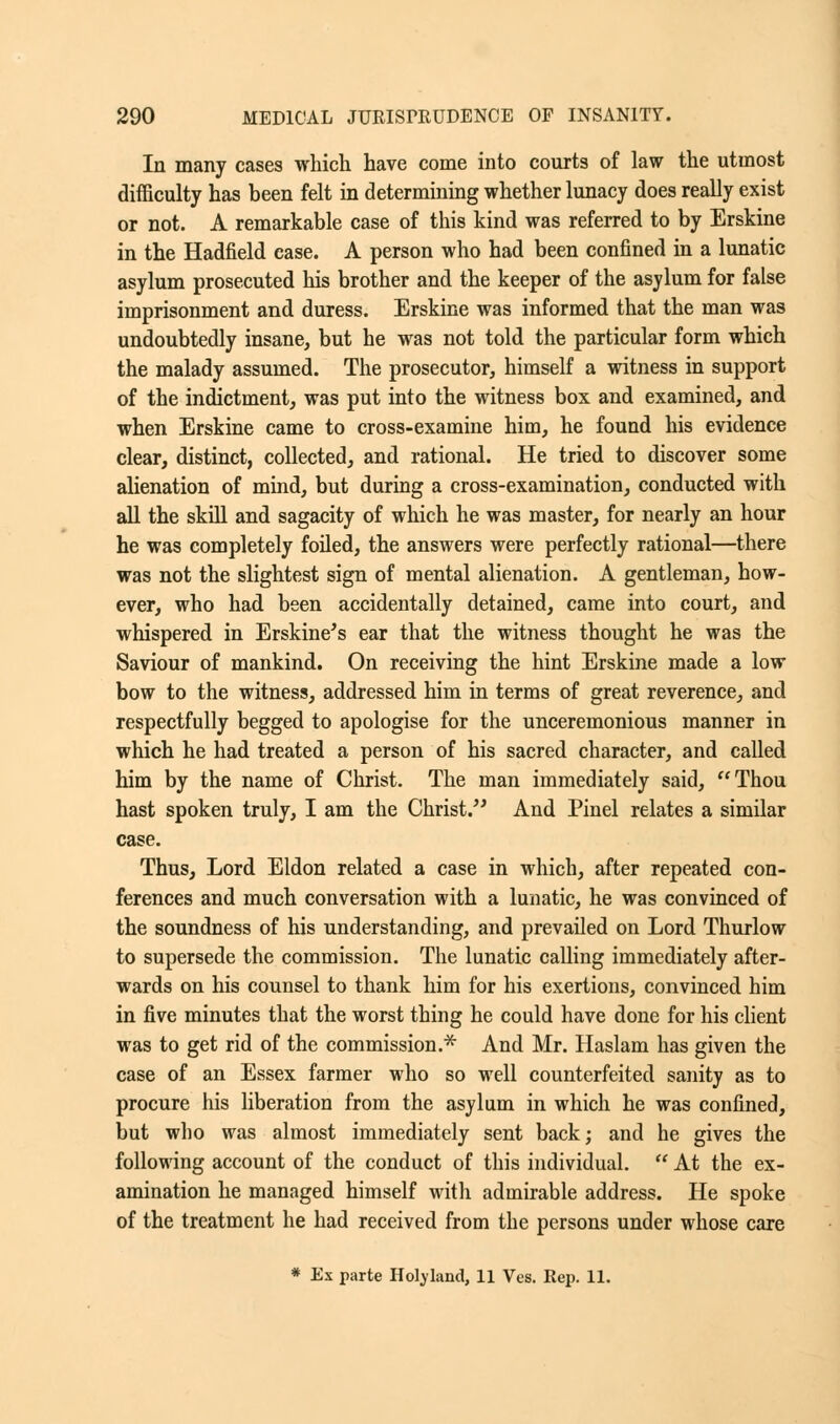 In many cases which have come into courts of law the utmost difficulty has been felt in determining whether lunacy does really exist or not. A remarkable case of this kind was referred to by Erskine in the Hadfield case. A person who had been confined in a lunatic asylum prosecuted his brother and the keeper of the asylum for false imprisonment and duress. Erskine was informed that the man was undoubtedly insane, but he was not told the particular form which the malady assumed. The prosecutor, himself a witness in support of the indictment, was put into the witness box and examined, and when Erskine came to cross-examine him, he found his evidence clear, distinct, collected, and rational. He tried to discover some alienation of mind, but during a cross-examination, conducted with all the skill and sagacity of which he was master, for nearly an hour he was completely foiled, the answers were perfectly rational—there was not the slightest sign of mental alienation. A gentleman, how- ever, who had been accidentally detained, came into court, and whispered in Erskine's ear that the witness thought he was the Saviour of mankind. On receiving the hint Erskine made a low bow to the witness, addressed him in terms of great reverence, and respectfully begged to apologise for the unceremonious manner in which he had treated a person of his sacred character, and called him by the name of Christ. The man immediately said, Thou hast spoken truly, I am the Christ. And Pinel relates a similar case. Thus, Lord Eldon related a case in which, after repeated con- ferences and much conversation with a lunatic, he was convinced of the soundness of his understanding, and prevailed on Lord Thurlow to supersede the commission. The lunatic calling immediately after- wards on his counsel to thank him for his exertions, convinced him in five minutes that the worst thing he could have done for his client was to get rid of the commission.* And Mr. Haslam has given the case of an Essex farmer who so well counterfeited sanity as to procure his liberation from the asylum in which he was confined, but who was almost immediately sent back; and he gives the following account of the conduct of this individual.  At the ex- amination he managed himself with admirable address. He spoke of the treatment he had received from the persons under whose care * Ex parte Holland, 11 Ves. Rep. 11.