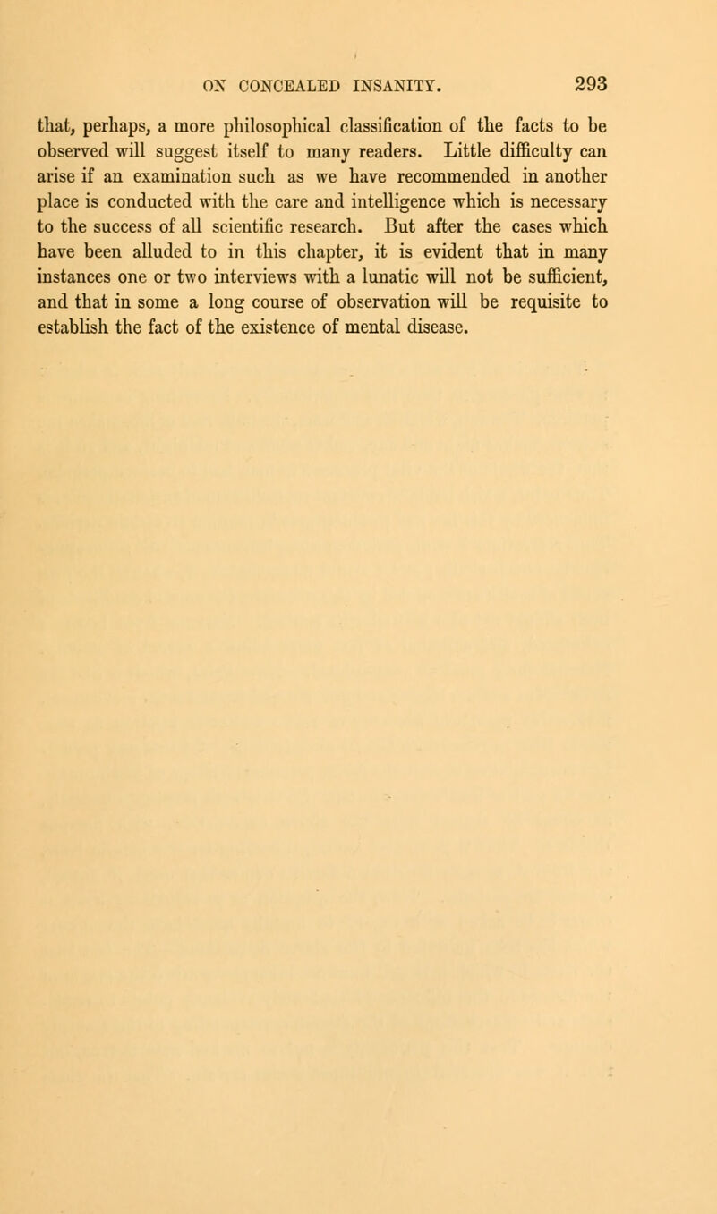 that, perhaps, a more philosophical classification of the facts to be observed will suggest itself to many readers. Little difficulty can arise if an examination such as we have recommended in another place is conducted with the care and intelligence which is necessary to the success of all scientific research. But after the cases which have been alluded to in this chapter, it is evident that in many instances one or two interviews with a lunatic will not be sufficient, and that in some a long course of observation will be requisite to establish the fact of the existence of mental disease.