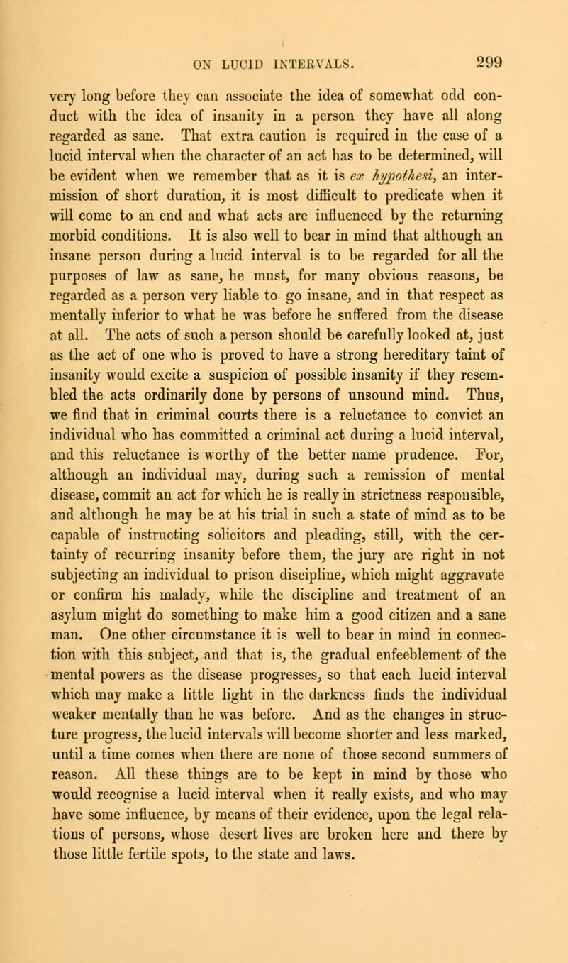 very long before they can associate the idea of somewhat odd con- duct with the idea of insanity in a person they have all along regarded as sane. That extra caution is required in the case of a lucid interval when the character of an act has to be determined, will be evident when we remember that as it is ex hypothesi, an inter- mission of short duration, it is most difficult to predicate when it will come to an end and what acts are influenced by the returning morbid conditions. It is also well to bear in mind that although an insane person during a lucid interval is to be regarded for all the purposes of law as sane, he must, for many obvious reasons, be regarded as a person very liable to go insane, and in that respect as mentally inferior to what he was before he suffered from the disease at all. The acts of such a person should be carefully looked at, just as the act of one who is proved to have a strong hereditary taint of insanity would excite a suspicion of possible insanity if they resem- bled the acts ordinarily done by persons of unsound mind. Thus, we find that in criminal courts there is a reluctance to convict an individual who has committed a criminal act during a lucid interval, and this reluctance is worthy of the better name prudence. For, although an individual may, during such a remission of mental disease, commit an act for which he is really in strictness responsible, and although he may be at his trial in such a state of mind as to be capable of instructing solicitors and pleading, still, with the cer- tainty of recurring insanity before them, the jury are right in not subjecting an individual to prison discipline, which might aggravate or confirm his malady, while the discipline and treatment of an asylum might do something to make him a good citizen and a sane man. One other circumstance it is well to bear in mind in connec- tion with this subject, and that is, the gradual enfeeblement of the mental powers as the disease progresses, so that each lucid interval which may make a little light in the darkness finds the individual weaker mentally than he was before. And as the changes in struc- ture progress, the lucid intervals will become shorter and less marked, until a time comes when there are none of those second summers of reason. All these things are to be kept in mind by those who would recognise a lucid interval when it really exists, and who may have some influence, by means of their evidence, upon the legal rela- tions of persons, whose desert lives are broken here and there by those little fertile spots, to the state and laws.