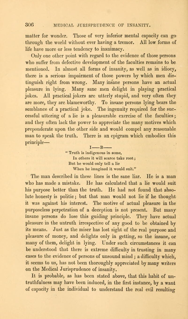 matter for wonder. Those of very inferior mental capacity can go through the world without ever having a tremor. All low forms of life have more or less tendency to inanimacy. Only one other point with regard to the evidence of those persons who suffer from defective development of the faculties remains to be mentioned. In almost all forms of insanity, as well as in idiocy, there is a serious impairment of those powers by which men dis- tinguish right from wrong. Many insane persons have an actual pleasure in lying. Many sane men delight in playing practical jokes. All practical jokers are utterly stupid, and very often they are more, they are blameworthy. To insane persons lying bears the semblance of a practical joke. The ingenuity recmired for the suc- cessful uttering of a lie is a pleasurable exercise of the faculties; and they often lack the power to appreciate the many motives which preponderate upon the other side and would compel any reasonable man to speak the truth. There is an epigram which embodies this principle— I B  Truth is indigenous in some, In others it will scarce take root; But he would only tell a lie When he imagined it would suit. The man described in these lines is the sane liar. He is a man who has made a mistake. He has calculated that a lie would suit his purpose better than the truth. He had not found that abso- lute honesty is politic; but that man would not lie if he thought it was against his interest. The motive of actual pleasure in the purposeless perpetration of a deception is not present. But many insane persons do lose this guiding principle. They have actual pleasure in the untruth irrespective of any good to be obtained by its means. Just as the miser has lost sight of the real purpose and pleasure of money, and delights only in getting, so the insane, or many of them, delight in lying. Under such circumstances it can be understood that there is extreme difficulty in trusting in many cases to the evidence of persons of unsound mind ; a difficulty which, it seems to us, has not been thoroughly appreciated by many writers on the Medical Jurisprudence of insanity. It is probable, as has been stated above, that this habit of un- truthfulness may have been induced, in the first instance, by a want of capacity in the individual to understand the real evil resulting