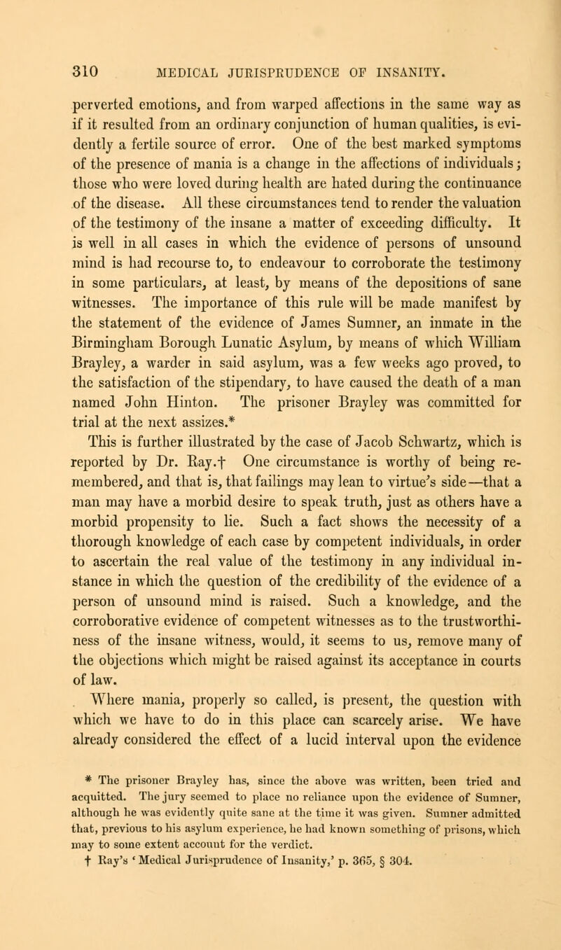 perverted emotions, and from warped affections in the same way as if it resulted from an ordinary conjunction of human qualities, is evi- dently a fertile source of error. One of the best marked symptoms of the presence of mania is a change in the affections of individuals; those who were loved during health are hated during the continuance of the disease. All these circumstances tend to render the valuation of the testimony of the insane a matter of exceeding difficulty. It is well in all cases in which the evidence of persons of unsound mind is had recourse to, to endeavour to corroborate the testimony in some particulars, at least, by means of the depositions of sane witnesses. The importance of this rule will be made manifest by the statement of the evidence of James Sumner, an inmate in the Birmingham Borough Lunatic Asylum, by means of which William Brayley, a warder in said asylum, was a few weeks ago proved, to the satisfaction of the stipendary, to have caused the death of a man named John Hinton. The prisoner Brayley was committed for trial at the next assizes.* This is further illustrated by the case of Jacob Schwartz, which is reported by Dr. Ray.f One circumstance is worthy of being re- membered, and that is, that failings may lean to virtue's side—that a man may have a morbid desire to speak truth, just as others have a morbid propensity to lie. Such a fact shows the necessity of a thorough knowledge of each case by competent individuals, in order to ascertain the real value of the testimony in any individual in- stance in which the question of the credibility of the evidence of a person of unsound mind is raised. Such a knowledge, and the corroborative evidence of competent witnesses as to the trustworthi- ness of the insane witness, would, it seems to us, remove many of the objections which might be raised against its acceptance in courts of law. Where mania, properly so called, is present, the question with which we have to do in this place can scarcely arise. We have already considered the effect of a lucid interval upon the evidence * The prisoner Brayley has, since the ahove was written, heen tried and acquitted. The jury seemed to place no reliance upon the evidence of Sumner, although he was evidently quite sane at the time it was given. Sumner admitted that, previous to his asylum experience, he had known something of prisons, which may to some extent account for the verdict. t Ray's ' Medical Jurisprudence of Insanity,' p. 365, § 304.