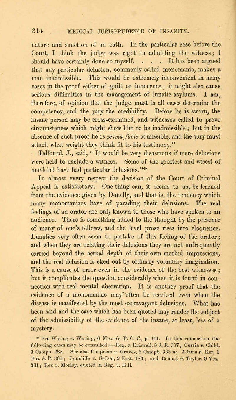 nature and sanction of an oath. In the particular case before the Court, I think the judge was right in admitting the witness; I should have certainly done so myself. ... It has been argued that any particular delusion, commonly called monomania, makes a man inadmissible. This would be extremely inconvenient in many cases in the proof either of guilt or innocence; it might also cause serious difficulties in the management of lunatic asylums. I am, therefore, of opinion that the judge must in all cases determine the competency, and the jury the credibility. Before he is sworn, the insane person may be cross-examined, and witnesses called to prove circumstances which might show him to be inadmissible; but in the absence of such proof he is prima facie admissible, and the jury must attach what weight they think fit to his testimony. Talfourd, J., said,  It would be very disastrous if mere delusions were held to exclude a witness. Some of the greatest and wisest of mankind have had particular delusions.* In almost every respect the decision of the Court of Criminal Appeal is satisfactory. One thing can, it seems to us, be learned from the evidence given by Donelly, and that is, the tendency which many monomaniacs have of parading their delusions. The real feelings of an orator are only known to those who have spoken to an audience. There is something added to the thought by the presence of many of one's fellows, and the level prose rises into eloquence. Lunatics very often seem to partake of this feeling of the orator; and when they are relating their delusions they are not unfrequently carried beyond the actual depth of their own morbid impressions, and the real delusion is eked out by ordinary voluntary imagination. This is a cause of error even in the evidence of the best witnesses; but it complicates the question considerably when it is found in con- nection with real mental aberration. It is another proof that the evidence of a monomaniac may often be received even when the disease is manifested by the most extravagant delusions. What has been said and the case which has been quoted may render the subject of the admissibility of the evidence of the insane, at least, less of a mystery. * See Waring v. Waring, 6 Moore's P. C. C, p. 341. In this connection the following cases may be consulted :—Reg. v. Eriswell, 3 J. R. 707; Currie v. Child, 3 Campb. 282. See also Chapman v. Graves, 2 Campb. 333 n; Adams v. Ker, 1 Bos. & P. 360; Cuncliffe v. Sefton, 2 East. 183; and Benuet v. Taylor, 9 Ves. 381; Rex v. Morley, quoted in Reg. v. Hill.