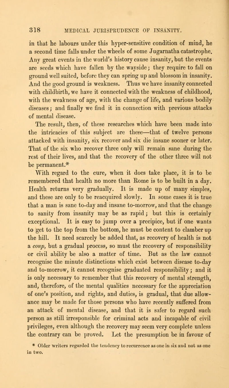 in that he labours under this hyper-sensitive condition of mind, he a second time falls under the wheels of some Jugarnatha catastrophe. Any great events in the world's history cause insanity, but the events are seeds which have fallen by the wayside; they require to fall on ground well suited, before they can spring up and blossom in insanity. And the good ground is weakness. Thus we have insanity connected with childbirth, we have it connected with the weakness of childhood, with the weakness of age, with the change of life, and various bodily diseases; and finally we find it in connection with previous attacks of mental disease. The result, then, of these researches which have been made into the intricacies of this subject are these—that of twelve persons attacked with insanity, six recover and six die insane sooner or later. That of the six who recover three only will remain sane during the rest of their lives, and that the recovery of the other three will not be permanent.* With regard to the cure, when it does take place, it is to be remembered that health no more than Rome is to be built in a day. Health returns very gradually. It is made up of many simples, and these are only to be reacquired slowly. In some cases it is true that a man is sane to-day and insane to-morrow, and that the change to sanity from insanity may be as rapid; but this is certainly exceptional. It is easy to jump over a precipice, but if one wants to get to the top from the bottom, he must be content to clamber up the hill. It need scarcely be added that, as recovery of health is not a coup, but a gradual process, so must the recovery of responsibility or civil ability be also a matter of time. But as the law cannot recognise the minute distinctions which exist between disease to-day and to-morrow, it cannot recognise graduated responsibility \ and it is only necessary to remember that this recovery of mental strength, and, therefore, of the mental qualities necessary for the appreciation of one's position, and rights, and duties, is gradual, that due allow- ance may be made for those persons who have recently suffered from an attack of mental disease, and that it is safer to regard such person as still irresponsible for criminal acts and incapable of civil privileges, even although the recovery may seem very complete unless the contrary can be proved. Let the presumption be in favour of * Older writers regarded the tendency to recurrence as one in six and not as one in two.