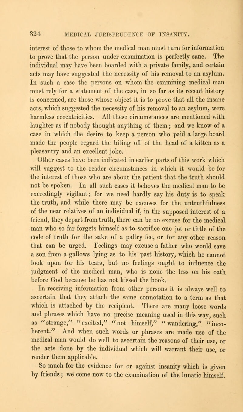 interest of those to whom the medical man must turn for information to prove that the person under examination is perfectly sane. The individual may have been boarded with a private family, and certain acts may have suggested the necessity of his removal to an asylum. In such a case the persons on whom the examining medical man must rely for a statement of the case, in so far as its recent history is concerned, are those whose object it is to prove that all the insane acts, which suggested the necessity of his removal to an asylum, were harmless eccentricities. All these circumstances are mentioned with laughter as if nobody thought anything of them; and we know of a case in which the desire to keep a person who paid a large board made the people regard the biting off of the head of a kitten as a pleasantry and an excellent joke. Other cases have been indicated in earlier parts of this work which will suggest to the reader circumstances in which it would be for the interest of those who are about the patient that the truth should not be spoken. In all such cases it behoves the medical man to be exceedingly vigilant; for we need hardly say his duty is to speak the truth, and while there may be excuses for the untruthfulness of the near relatives of an individual if, in the supposed interest of a friend, they depart from truth, there can be no excuse for the medical man who so far forgets himself as to sacrifice one jot or tittle of the code of truth for the sake of a paltry fee, or for any other reason that can be urged. Feelings may excuse a father who would save a son from a gallows lying as to his past history, which he cannot look upon for his tears, but no feelings ought to influence the judgment of the medical man, who is none the less on his oath before God because he has not kissed the book. In receiving information from other persons it is always well to ascertain that they attach the same connotation to a term as that which is attached by the recipient. There are many loose words and phrases which have no precise meaning used in this way, such as strange, excited, not himself, wandering, inco- herent. And when such words or phrases are made use of the medical man would do well to ascertain the reasons of their use, or the acts done by the individual which will warrant their use, or render them applicable. So much for the evidence for or against insanity which is given by friends; we come now to the examination of the lunatic himself.