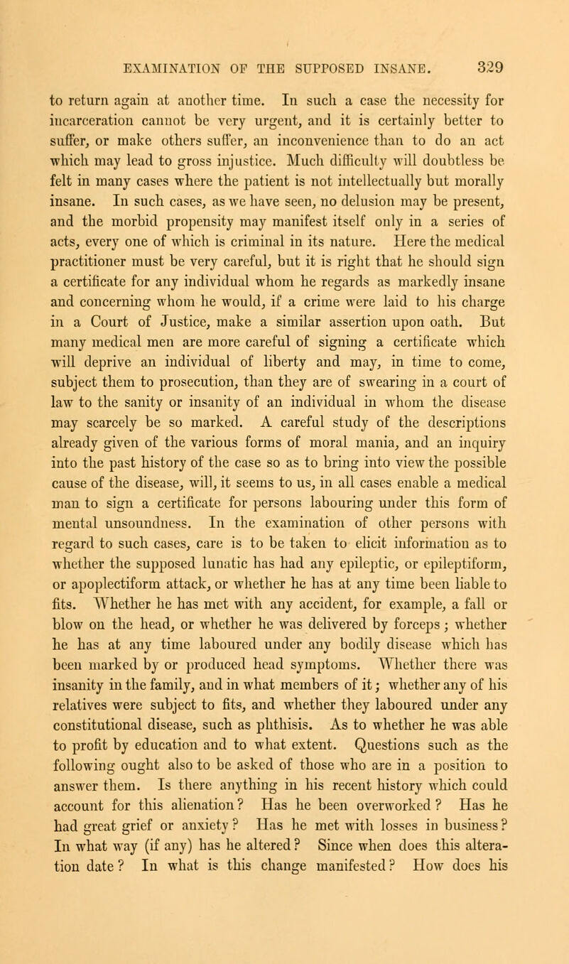 to return again at another time. In such a case the necessity for incarceration cannot be very urgent, and it is certainly better to suffer, or make others suffer, an inconvenience than to do an act which may lead to gross injustice. Much difficulty will doubtless be felt in many cases where the patient is not intellectually but morally insane. In such cases, as we have seen, no delusion may be present, and the morbid propensity may manifest itself only in a series of acts, every one of which is criminal in its nature. Here the medical practitioner must be very careful, but it is right that he should sign a certificate for any individual whom he regards as markedly insane and concerning whom he would, if a crime were laid to his charge in a Court of Justice, make a similar assertion upon oath. But many medical men are more careful of signing a certificate which will deprive an individual of liberty and may, in time to come, subject them to prosecution, than they are of swearing in a court of law to the sanity or insanity of an individual in whom the disease may scarcely be so marked. A careful study of the descriptions already given of the various forms of moral mania, and an inquiry into the past history of the case so as to bring into view the possible cause of the disease, will, it seems to us, in all cases enable a medical man to sign a certificate for persons labouring under this form of mental unsoundness. In the examination of other persons with regard to such cases, care is to be taken to elicit information as to whether the supposed lunatic has had any epileptic, or epileptiform, or apoplectiform attack, or whether he has at any time been liable to fits. Whether he has met with any accident, for example, a fall or blow on the head, or whether he was delivered by forceps; whether he has at any time laboured under any bodily disease which has been marked by or produced head symptoms. Whether there was insanity in the family, and in what members of it; whether any of his relatives were subject to fits, and whether they laboured under any constitutional disease, such as phthisis. As to whether he was able to profit by education and to what extent. Questions such as the following ought also to be asked of those who are in a position to answer them. Is there anything in his recent history which could account for this alienation ? Has he been overworked ? Has he had great grief or anxiety ? Has he met with losses in business ? In what way (if any) has he altered ? Since when does this altera- tion date ? In what is this change manifested ? How does his