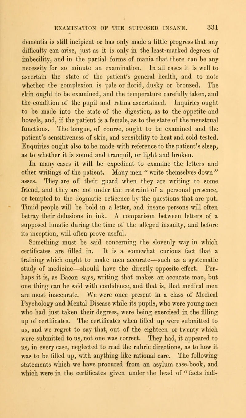 dementia is still incipient or has only made a little progress that any difficulty can arise, just as it is only in the least-marked degrees of imbecility, and in the partial forms of mania that there can be any necessity for so minute an examination. In all cases it is well to ascertain the state of the patient's general health, and to note whether the complexion is pale or florid, dusky or bronzed. The skin ought to be examined, and the temperature carefully taken, and the condition of the pupil and retina ascertained. Inquiries ought to be made into the state of the digestion, as to the appetite and bowels, and, if the patient is a female, as to the state of the menstrual functions. The tongue, of course, ought to be examined and the patient's sensitiveness of skin, and sensibility to heat and cold tested. Enquiries ought also to be made with reference to the patient's sleep, as to whether it is sound and tranquil, or light and broken. In many cases it will be expedient to examine the letters and other writings of the patient. Many men  write themselves down  asses. They are off their guard when they are writing to some friend, and they are not under the restraint of a personal presence, or tempted to the dogmatic reticence by the questions that are put. Timid people will be bold in a letter, and insane persons will often betray their delusions in ink. A comparison between letters of a supposed lunatic during the time of the alleged insanity, and before its inception, will often prove useful. Something must be said concerning the slovenly way in which certificates are filled in. It is a somewhat curious fact that a training which ought to make men accurate—such as a systematic study of medicine—should have the directly opposite effect. Per- haps it is, as Bacon says, writing that makes an accurate man, but one thing can be said with confidence, and that is, that medical men are most inaccurate. We were once present in a class of Medical Psychology and Mental Disease while its pupils, who were young men who had just taken their degrees, were being exercised in the filling up of certificates. The certificates when filled up were submitted to us, and we regret to say that, out of the eighteen or twenty which were submitted to us, not one was correct. They had, it appeared to us, in every case, neglected to read the rubric directions, as to how it was to be filled up, with anything like rational care. The following statements which we have procured from an asylum case-book, and which were in the certificates given under the head of  facts indi-